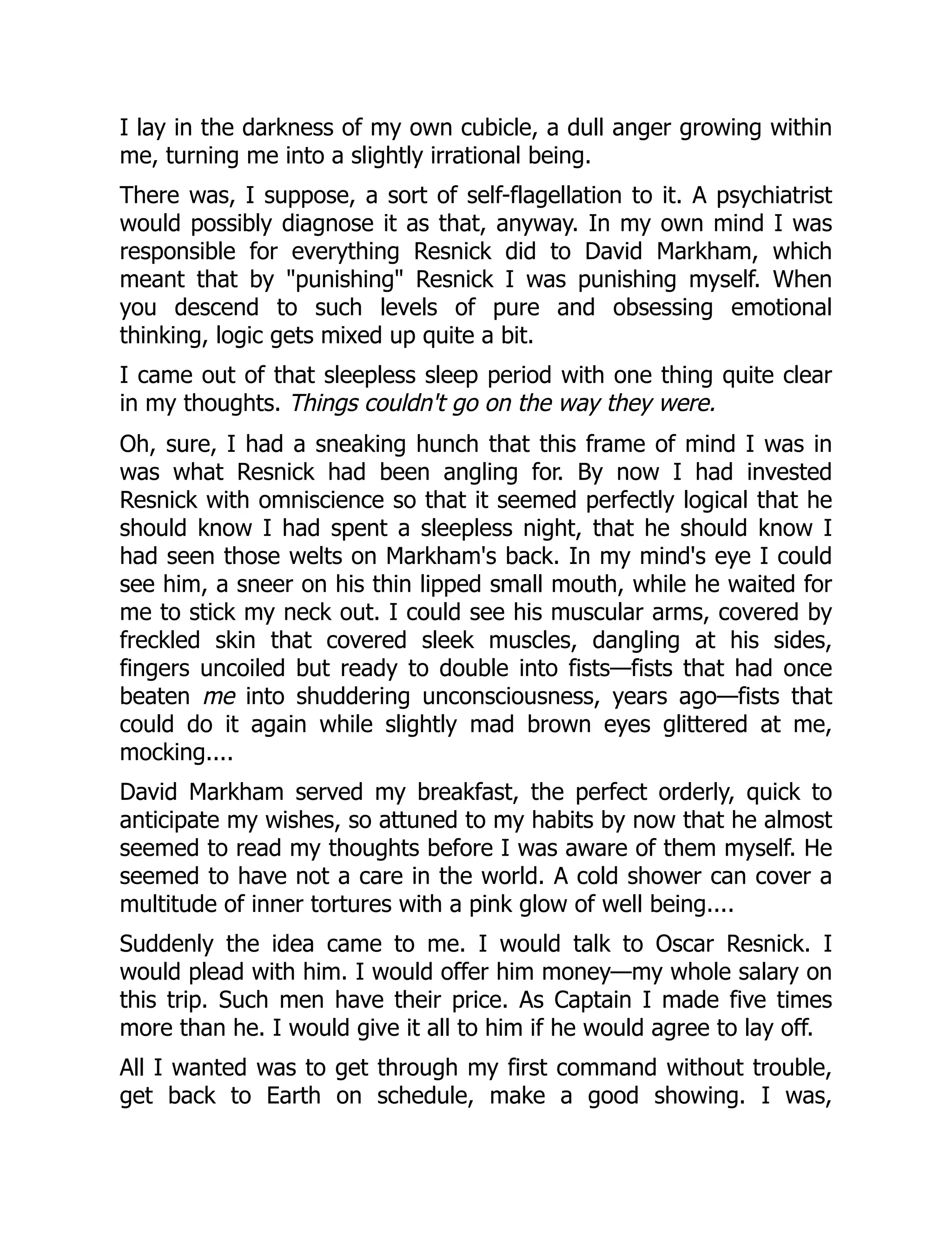 I lay in the darkness of my own cubicle, a dull anger growing within
me, turning me into a slightly irrational being.
There was, I suppose, a sort of self-flagellation to it. A psychiatrist
would possibly diagnose it as that, anyway. In my own mind I was
responsible for everything Resnick did to David Markham, which
meant that by "punishing" Resnick I was punishing myself. When
you descend to such levels of pure and obsessing emotional
thinking, logic gets mixed up quite a bit.
I came out of that sleepless sleep period with one thing quite clear
in my thoughts. Things couldn't go on the way they were.
Oh, sure, I had a sneaking hunch that this frame of mind I was in
was what Resnick had been angling for. By now I had invested
Resnick with omniscience so that it seemed perfectly logical that he
should know I had spent a sleepless night, that he should know I
had seen those welts on Markham's back. In my mind's eye I could
see him, a sneer on his thin lipped small mouth, while he waited for
me to stick my neck out. I could see his muscular arms, covered by
freckled skin that covered sleek muscles, dangling at his sides,
fingers uncoiled but ready to double into fists—fists that had once
beaten me into shuddering unconsciousness, years ago—fists that
could do it again while slightly mad brown eyes glittered at me,
mocking....
David Markham served my breakfast, the perfect orderly, quick to
anticipate my wishes, so attuned to my habits by now that he almost
seemed to read my thoughts before I was aware of them myself. He
seemed to have not a care in the world. A cold shower can cover a
multitude of inner tortures with a pink glow of well being....
Suddenly the idea came to me. I would talk to Oscar Resnick. I
would plead with him. I would offer him money—my whole salary on
this trip. Such men have their price. As Captain I made five times
more than he. I would give it all to him if he would agree to lay off.
All I wanted was to get through my first command without trouble,
get back to Earth on schedule, make a good showing. I was,
 