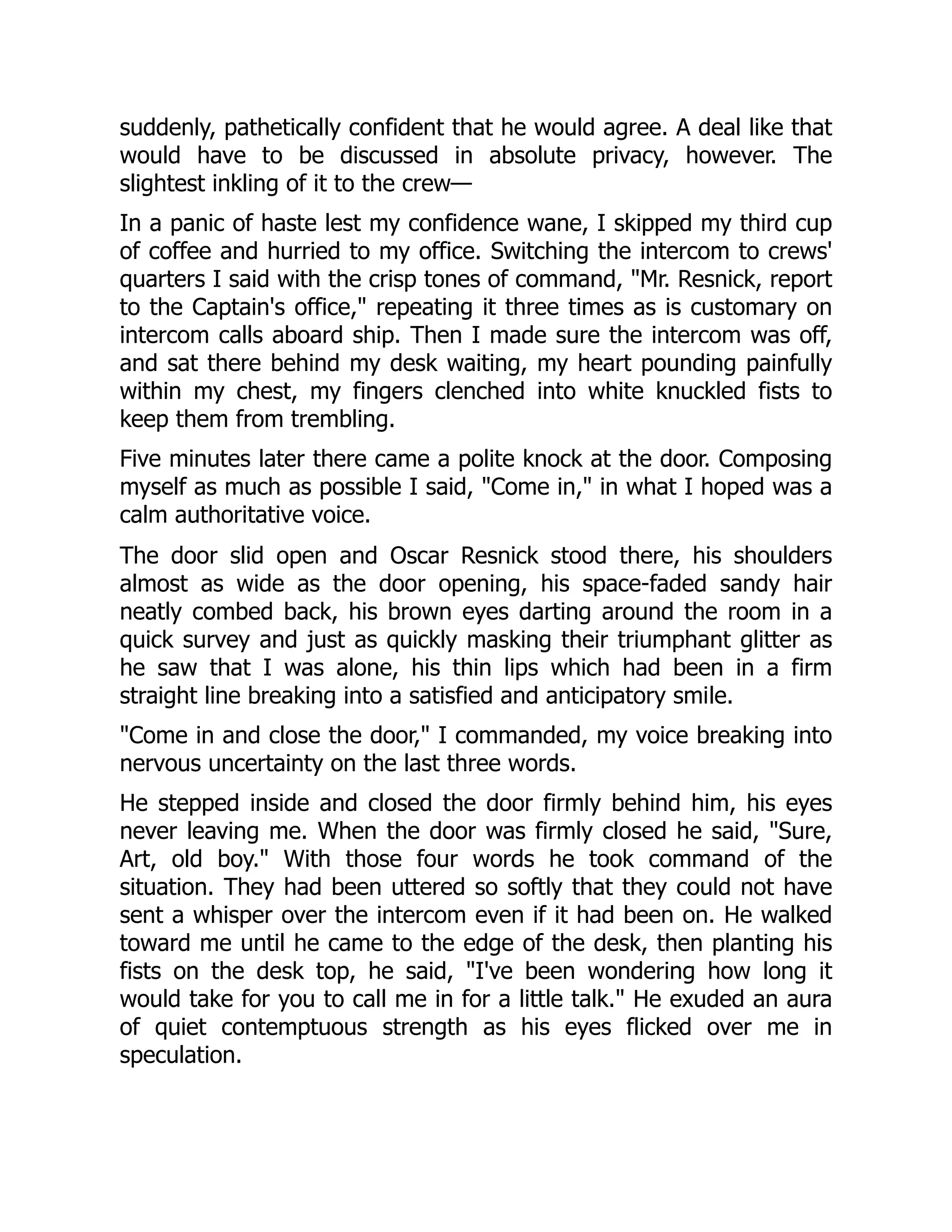 suddenly, pathetically confident that he would agree. A deal like that
would have to be discussed in absolute privacy, however. The
slightest inkling of it to the crew—
In a panic of haste lest my confidence wane, I skipped my third cup
of coffee and hurried to my office. Switching the intercom to crews'
quarters I said with the crisp tones of command, "Mr. Resnick, report
to the Captain's office," repeating it three times as is customary on
intercom calls aboard ship. Then I made sure the intercom was off,
and sat there behind my desk waiting, my heart pounding painfully
within my chest, my fingers clenched into white knuckled fists to
keep them from trembling.
Five minutes later there came a polite knock at the door. Composing
myself as much as possible I said, "Come in," in what I hoped was a
calm authoritative voice.
The door slid open and Oscar Resnick stood there, his shoulders
almost as wide as the door opening, his space-faded sandy hair
neatly combed back, his brown eyes darting around the room in a
quick survey and just as quickly masking their triumphant glitter as
he saw that I was alone, his thin lips which had been in a firm
straight line breaking into a satisfied and anticipatory smile.
"Come in and close the door," I commanded, my voice breaking into
nervous uncertainty on the last three words.
He stepped inside and closed the door firmly behind him, his eyes
never leaving me. When the door was firmly closed he said, "Sure,
Art, old boy." With those four words he took command of the
situation. They had been uttered so softly that they could not have
sent a whisper over the intercom even if it had been on. He walked
toward me until he came to the edge of the desk, then planting his
fists on the desk top, he said, "I've been wondering how long it
would take for you to call me in for a little talk." He exuded an aura
of quiet contemptuous strength as his eyes flicked over me in
speculation.
 