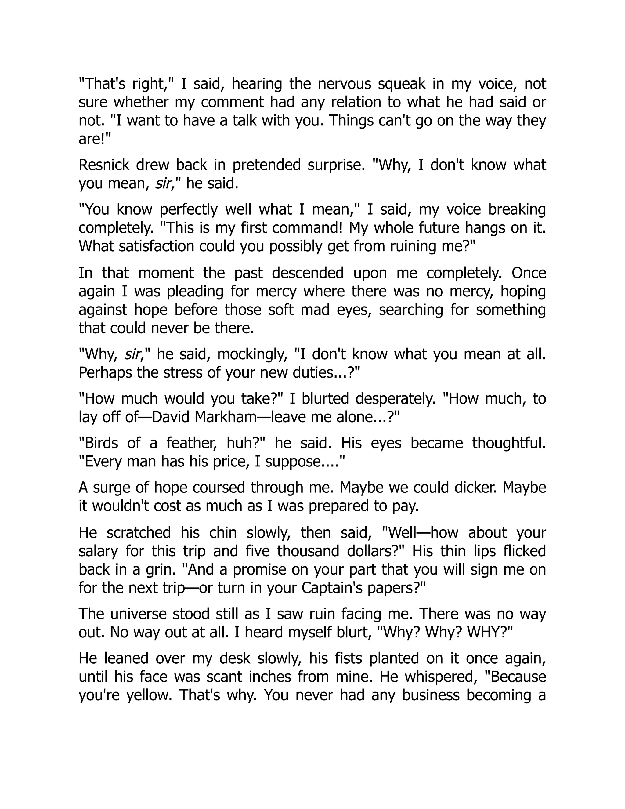 "That's right," I said, hearing the nervous squeak in my voice, not
sure whether my comment had any relation to what he had said or
not. "I want to have a talk with you. Things can't go on the way they
are!"
Resnick drew back in pretended surprise. "Why, I don't know what
you mean, sir," he said.
"You know perfectly well what I mean," I said, my voice breaking
completely. "This is my first command! My whole future hangs on it.
What satisfaction could you possibly get from ruining me?"
In that moment the past descended upon me completely. Once
again I was pleading for mercy where there was no mercy, hoping
against hope before those soft mad eyes, searching for something
that could never be there.
"Why, sir," he said, mockingly, "I don't know what you mean at all.
Perhaps the stress of your new duties...?"
"How much would you take?" I blurted desperately. "How much, to
lay off of—David Markham—leave me alone...?"
"Birds of a feather, huh?" he said. His eyes became thoughtful.
"Every man has his price, I suppose...."
A surge of hope coursed through me. Maybe we could dicker. Maybe
it wouldn't cost as much as I was prepared to pay.
He scratched his chin slowly, then said, "Well—how about your
salary for this trip and five thousand dollars?" His thin lips flicked
back in a grin. "And a promise on your part that you will sign me on
for the next trip—or turn in your Captain's papers?"
The universe stood still as I saw ruin facing me. There was no way
out. No way out at all. I heard myself blurt, "Why? Why? WHY?"
He leaned over my desk slowly, his fists planted on it once again,
until his face was scant inches from mine. He whispered, "Because
you're yellow. That's why. You never had any business becoming a
 