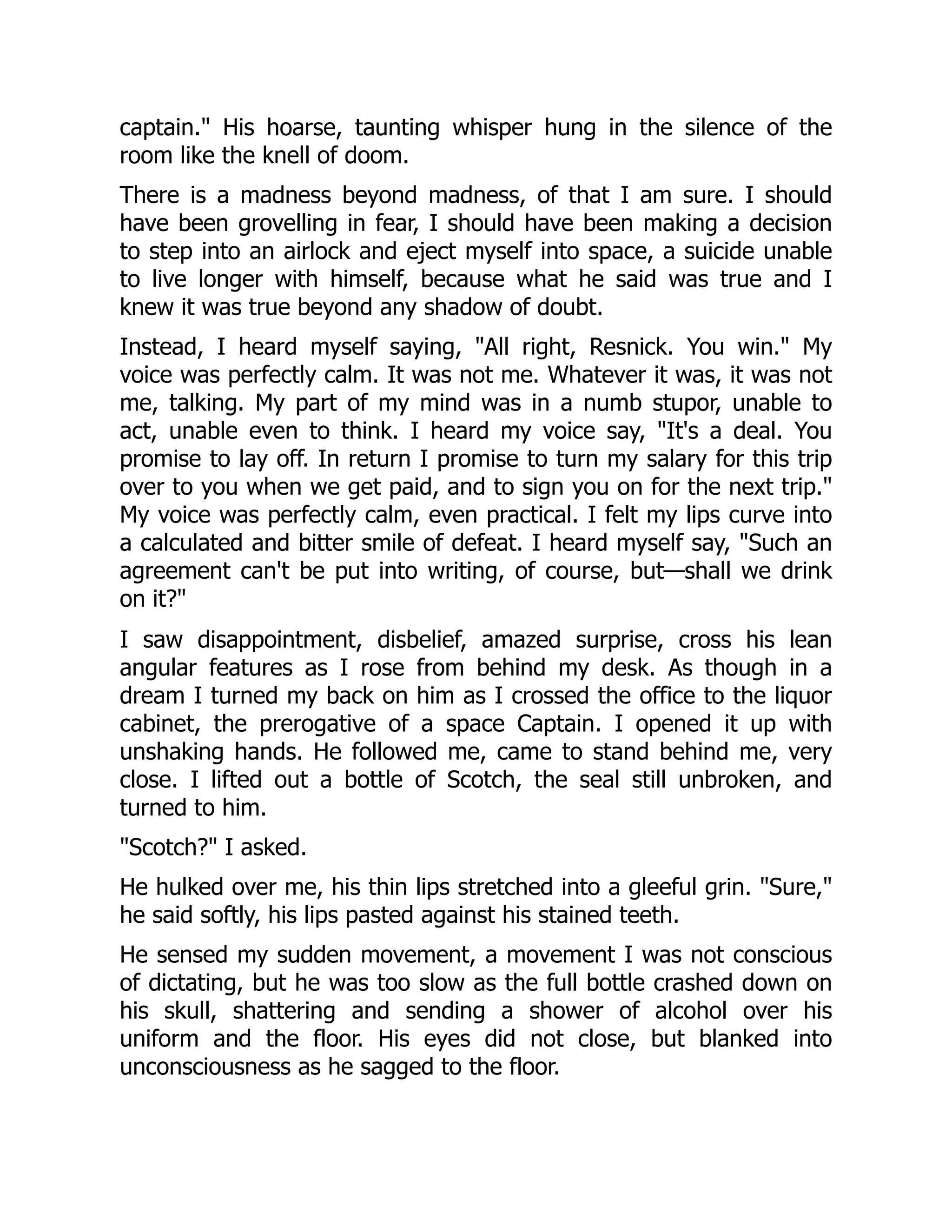 captain." His hoarse, taunting whisper hung in the silence of the
room like the knell of doom.
There is a madness beyond madness, of that I am sure. I should
have been grovelling in fear, I should have been making a decision
to step into an airlock and eject myself into space, a suicide unable
to live longer with himself, because what he said was true and I
knew it was true beyond any shadow of doubt.
Instead, I heard myself saying, "All right, Resnick. You win." My
voice was perfectly calm. It was not me. Whatever it was, it was not
me, talking. My part of my mind was in a numb stupor, unable to
act, unable even to think. I heard my voice say, "It's a deal. You
promise to lay off. In return I promise to turn my salary for this trip
over to you when we get paid, and to sign you on for the next trip."
My voice was perfectly calm, even practical. I felt my lips curve into
a calculated and bitter smile of defeat. I heard myself say, "Such an
agreement can't be put into writing, of course, but—shall we drink
on it?"
I saw disappointment, disbelief, amazed surprise, cross his lean
angular features as I rose from behind my desk. As though in a
dream I turned my back on him as I crossed the office to the liquor
cabinet, the prerogative of a space Captain. I opened it up with
unshaking hands. He followed me, came to stand behind me, very
close. I lifted out a bottle of Scotch, the seal still unbroken, and
turned to him.
"Scotch?" I asked.
He hulked over me, his thin lips stretched into a gleeful grin. "Sure,"
he said softly, his lips pasted against his stained teeth.
He sensed my sudden movement, a movement I was not conscious
of dictating, but he was too slow as the full bottle crashed down on
his skull, shattering and sending a shower of alcohol over his
uniform and the floor. His eyes did not close, but blanked into
unconsciousness as he sagged to the floor.
 