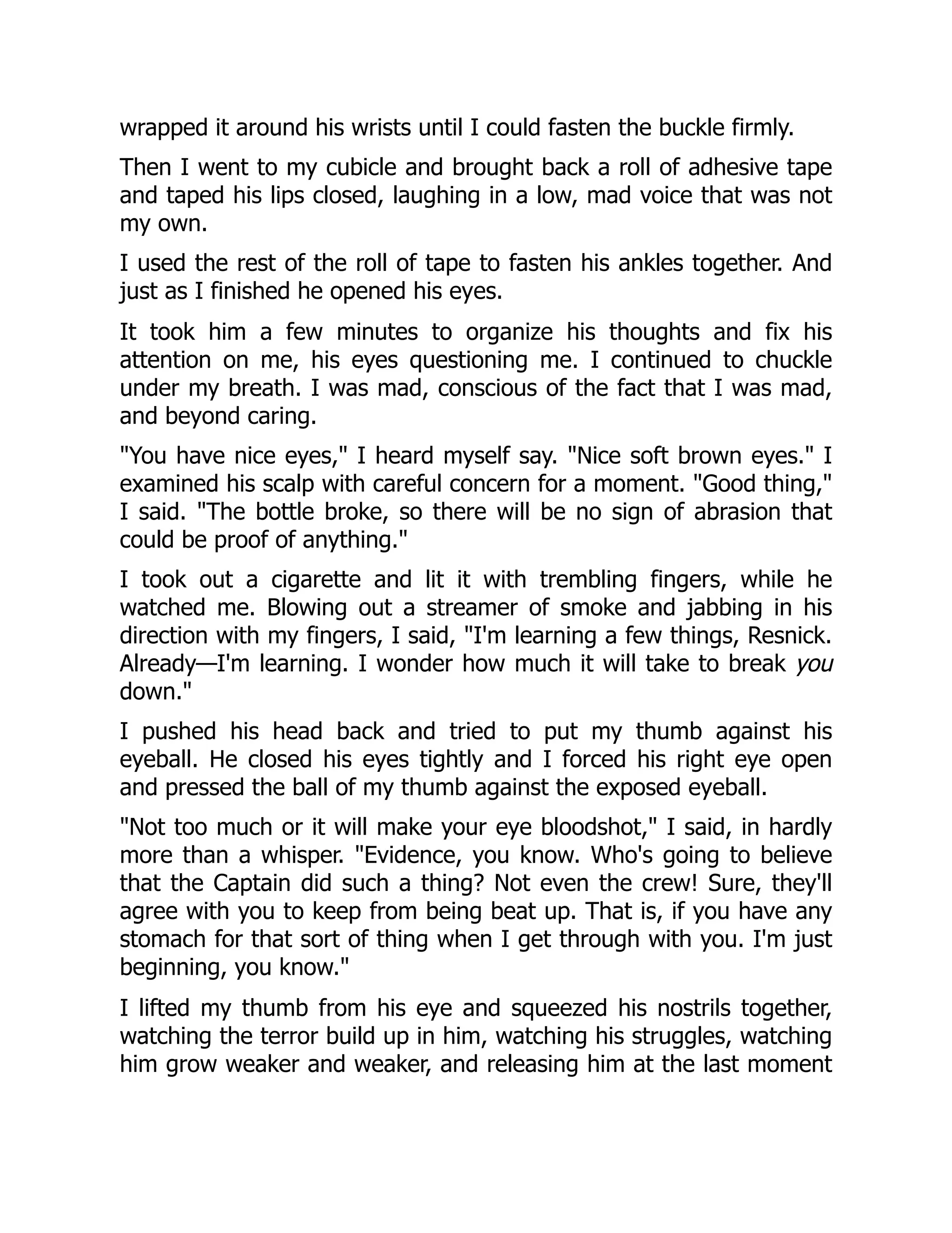 wrapped it around his wrists until I could fasten the buckle firmly.
Then I went to my cubicle and brought back a roll of adhesive tape
and taped his lips closed, laughing in a low, mad voice that was not
my own.
I used the rest of the roll of tape to fasten his ankles together. And
just as I finished he opened his eyes.
It took him a few minutes to organize his thoughts and fix his
attention on me, his eyes questioning me. I continued to chuckle
under my breath. I was mad, conscious of the fact that I was mad,
and beyond caring.
"You have nice eyes," I heard myself say. "Nice soft brown eyes." I
examined his scalp with careful concern for a moment. "Good thing,"
I said. "The bottle broke, so there will be no sign of abrasion that
could be proof of anything."
I took out a cigarette and lit it with trembling fingers, while he
watched me. Blowing out a streamer of smoke and jabbing in his
direction with my fingers, I said, "I'm learning a few things, Resnick.
Already—I'm learning. I wonder how much it will take to break you
down."
I pushed his head back and tried to put my thumb against his
eyeball. He closed his eyes tightly and I forced his right eye open
and pressed the ball of my thumb against the exposed eyeball.
"Not too much or it will make your eye bloodshot," I said, in hardly
more than a whisper. "Evidence, you know. Who's going to believe
that the Captain did such a thing? Not even the crew! Sure, they'll
agree with you to keep from being beat up. That is, if you have any
stomach for that sort of thing when I get through with you. I'm just
beginning, you know."
I lifted my thumb from his eye and squeezed his nostrils together,
watching the terror build up in him, watching his struggles, watching
him grow weaker and weaker, and releasing him at the last moment
 