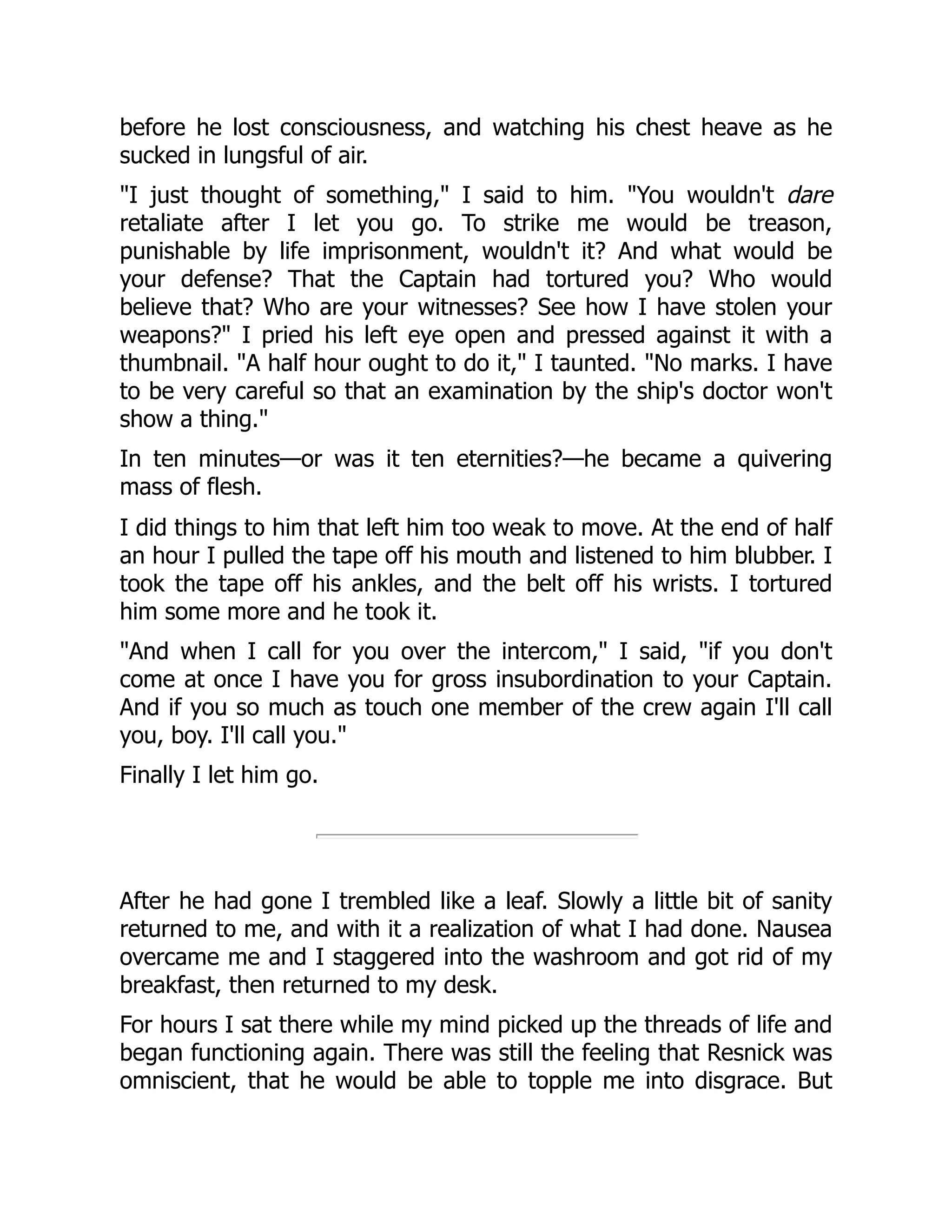 before he lost consciousness, and watching his chest heave as he
sucked in lungsful of air.
"I just thought of something," I said to him. "You wouldn't dare
retaliate after I let you go. To strike me would be treason,
punishable by life imprisonment, wouldn't it? And what would be
your defense? That the Captain had tortured you? Who would
believe that? Who are your witnesses? See how I have stolen your
weapons?" I pried his left eye open and pressed against it with a
thumbnail. "A half hour ought to do it," I taunted. "No marks. I have
to be very careful so that an examination by the ship's doctor won't
show a thing."
In ten minutes—or was it ten eternities?—he became a quivering
mass of flesh.
I did things to him that left him too weak to move. At the end of half
an hour I pulled the tape off his mouth and listened to him blubber. I
took the tape off his ankles, and the belt off his wrists. I tortured
him some more and he took it.
"And when I call for you over the intercom," I said, "if you don't
come at once I have you for gross insubordination to your Captain.
And if you so much as touch one member of the crew again I'll call
you, boy. I'll call you."
Finally I let him go.
After he had gone I trembled like a leaf. Slowly a little bit of sanity
returned to me, and with it a realization of what I had done. Nausea
overcame me and I staggered into the washroom and got rid of my
breakfast, then returned to my desk.
For hours I sat there while my mind picked up the threads of life and
began functioning again. There was still the feeling that Resnick was
omniscient, that he would be able to topple me into disgrace. But
 
