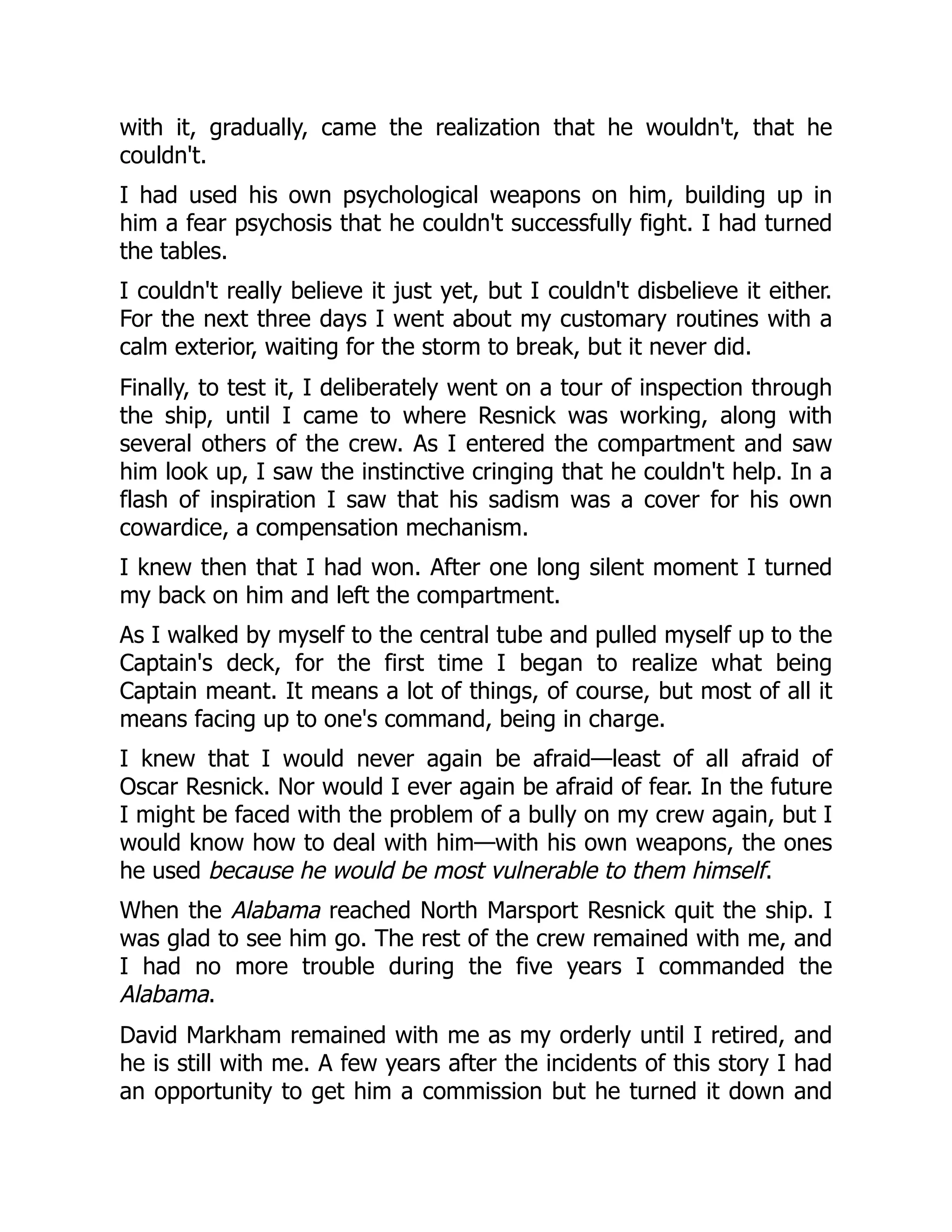 with it, gradually, came the realization that he wouldn't, that he
couldn't.
I had used his own psychological weapons on him, building up in
him a fear psychosis that he couldn't successfully fight. I had turned
the tables.
I couldn't really believe it just yet, but I couldn't disbelieve it either.
For the next three days I went about my customary routines with a
calm exterior, waiting for the storm to break, but it never did.
Finally, to test it, I deliberately went on a tour of inspection through
the ship, until I came to where Resnick was working, along with
several others of the crew. As I entered the compartment and saw
him look up, I saw the instinctive cringing that he couldn't help. In a
flash of inspiration I saw that his sadism was a cover for his own
cowardice, a compensation mechanism.
I knew then that I had won. After one long silent moment I turned
my back on him and left the compartment.
As I walked by myself to the central tube and pulled myself up to the
Captain's deck, for the first time I began to realize what being
Captain meant. It means a lot of things, of course, but most of all it
means facing up to one's command, being in charge.
I knew that I would never again be afraid—least of all afraid of
Oscar Resnick. Nor would I ever again be afraid of fear. In the future
I might be faced with the problem of a bully on my crew again, but I
would know how to deal with him—with his own weapons, the ones
he used because he would be most vulnerable to them himself.
When the Alabama reached North Marsport Resnick quit the ship. I
was glad to see him go. The rest of the crew remained with me, and
I had no more trouble during the five years I commanded the
Alabama.
David Markham remained with me as my orderly until I retired, and
he is still with me. A few years after the incidents of this story I had
an opportunity to get him a commission but he turned it down and
 