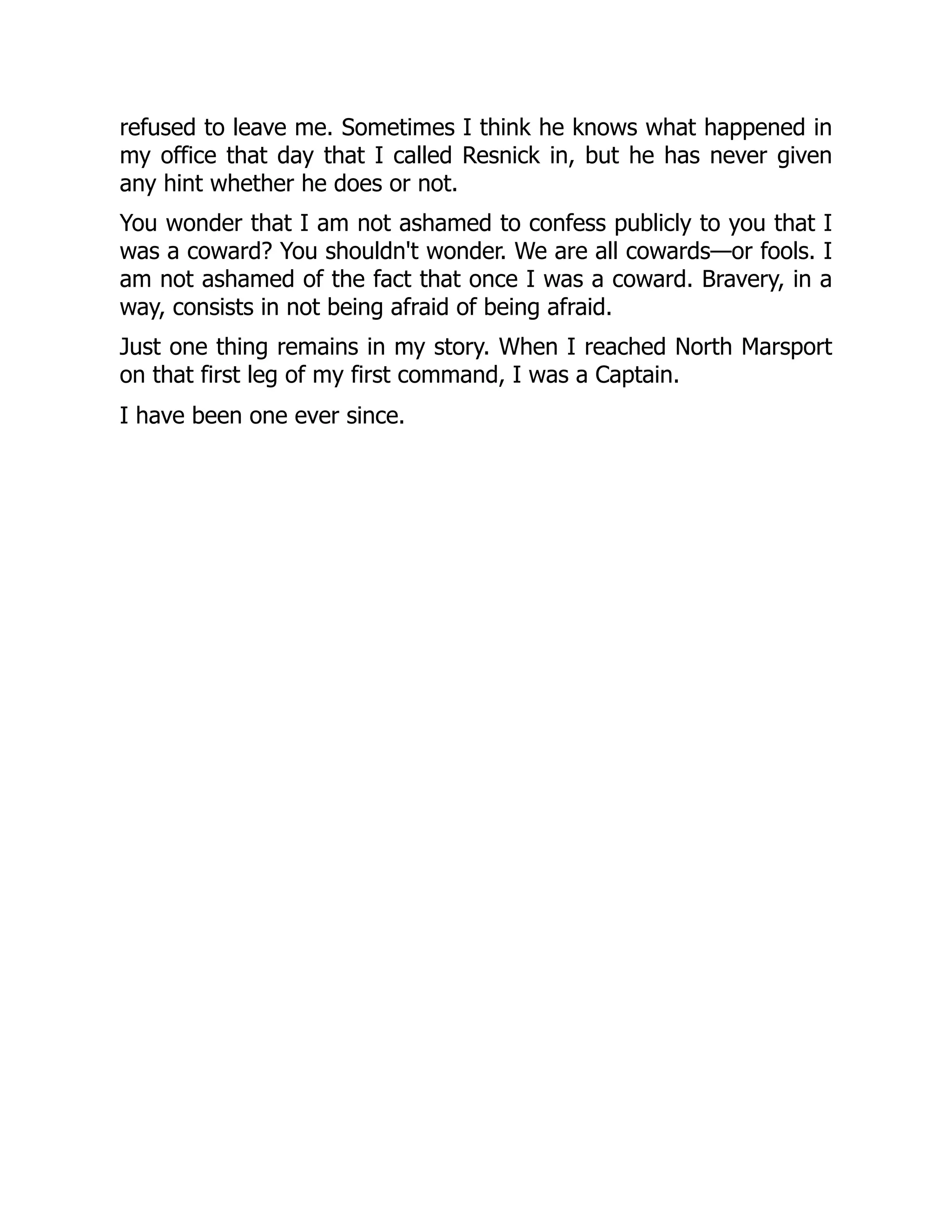 refused to leave me. Sometimes I think he knows what happened in
my office that day that I called Resnick in, but he has never given
any hint whether he does or not.
You wonder that I am not ashamed to confess publicly to you that I
was a coward? You shouldn't wonder. We are all cowards—or fools. I
am not ashamed of the fact that once I was a coward. Bravery, in a
way, consists in not being afraid of being afraid.
Just one thing remains in my story. When I reached North Marsport
on that first leg of my first command, I was a Captain.
I have been one ever since.
 