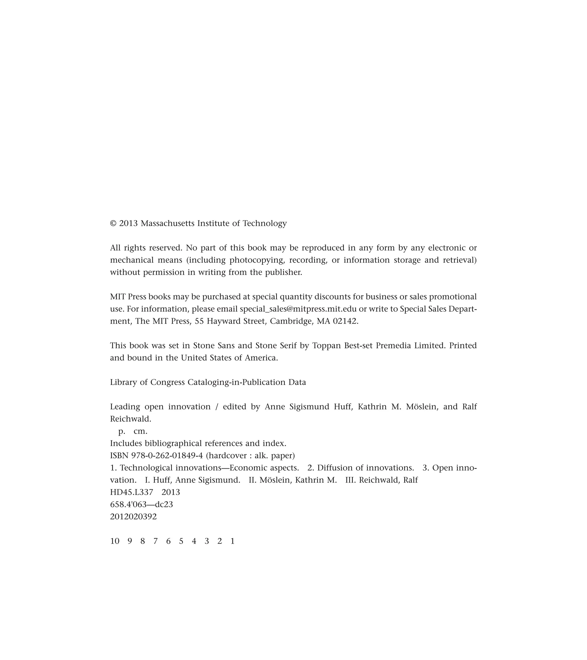 © 2013 Massachusetts Institute of Technology
All rights reserved. No part of this book may be reproduced in any form by any electronic or
mechanical means (including photocopying, recording, or information storage and retrieval)
without permission in writing from the publisher.
MIT Press books may be purchased at special quantity discounts for business or sales promotional
use. For information, please email special_sales@mitpress.mit.edu or write to Special Sales Depart-
ment, The MIT Press, 55 Hayward Street, Cambridge, MA 02142.
This book was set in Stone Sans and Stone Serif by Toppan Best-set Premedia Limited. Printed
and bound in the United States of America.
Library of Congress Cataloging-in-Publication Data
Leading open innovation / edited by Anne Sigismund Huff, Kathrin M. Möslein, and Ralf
Reichwald.
p. cm.
Includes bibliographical references and index.
ISBN 978-0-262-01849-4 (hardcover : alk. paper)
1. Technological innovations—Economic aspects. 2. Diffusion of innovations. 3. Open inno-
vation. I. Huff, Anne Sigismund. II. Möslein, Kathrin M. III. Reichwald, Ralf
HD45.L337 2013
658.4'063—dc23
2012020392
10 9 8 7 6 5 4 3 2 1
 