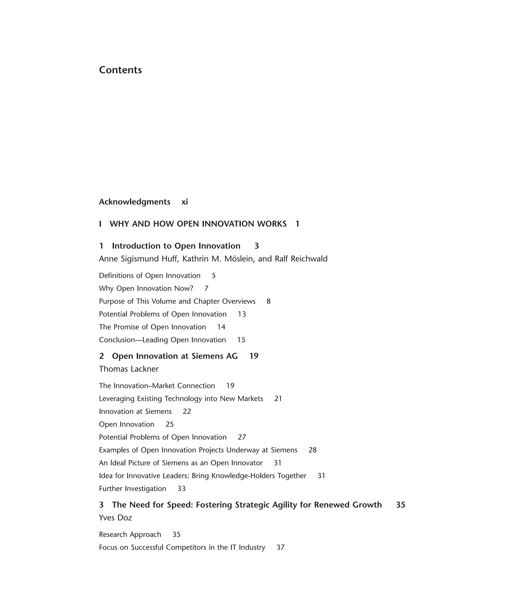 Contents
Acknowledgments xi
I WHY AND HOW OPEN INNOVATION WORKS 1
1 Introduction to Open Innovation 3
Anne Sigismund Huff, Kathrin M. Möslein, and Ralf Reichwald
Definitions of Open Innovation 5
Why Open Innovation Now? 7
Purpose of This Volume and Chapter Overviews 8
Potential Problems of Open Innovation 13
The Promise of Open Innovation 14
Conclusion—Leading Open Innovation 15
2 Open Innovation at Siemens AG 19
Thomas Lackner
The Innovation–Market Connection 19
Leveraging Existing Technology into New Markets 21
Innovation at Siemens 22
Open Innovation 25
Potential Problems of Open Innovation 27
Examples of Open Innovation Projects Underway at Siemens 28
An Ideal Picture of Siemens as an Open Innovator 31
Idea for Innovative Leaders: Bring Knowledge-Holders Together 31
Further Investigation 33
3 The Need for Speed: Fostering Strategic Agility for Renewed Growth 35
Yves Doz
Research Approach 35
Focus on Successful Competitors in the IT Industry 37
 