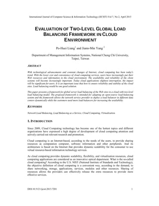 International Journal of Computer Science & Information Technology (IJCSIT) Vol 7, No 2, April 2015
DOI:10.5121/ijcsit.2015.7201 1
EVALUATION OF TWO-LEVEL GLOBAL LOAD
BALANCING FRAMEWORK IN CLOUD
ENVIRONMENT
Po-Huei Liang1
and Jiann-Min Yang 2
Department of Management Information Systems, National Cheng Chi University,
Taipei, Taiwan
ABSTRACT
With technological advancements and constant changes of Internet, cloud computing has been today's
trend. With the lower cost and convenience of cloud computing services, users have increasingly put their
Web resources and information in the cloud environment. The availability and reliability of the client
systems will become increasingly important. Today cloud applications slightest interruption, the impact
will be significant for users. It is an important issue that how to ensure reliability and stability of the cloud
sites. Load balancing would be one good solution.
This paper presents a framework for global server load balancing of the Web sites in a cloud with two-level
load balancing model. The proposed framework is intended for adapting an open-source load-balancing
system and the framework allows the network service provider to deploy a load balancer in different data
centers dynamically while the customers need more load balancers for increasing the availability.
KEYWORDS
Network Load Balancing, Load Balancing as a Service, Cloud Computing, Virtualization.
1. INTRODUCTION
Since 2009, Cloud Computing technology has become one of the hottest topics and different
organizations have expressed a high degree of development of cloud computing attention and
actively carried out relevant research and promotion.
Cloud computing is an Internet-based, according to the needs of the users, to provide sharing
resources as computation computer, software information and other peripherals. And its
architecture is based on the Internet that provides dynamic scalability for the consumer to use
virtual resource-based information technology services.
As cloud computing provides dynamic scalability, flexibility, and virtualization resources, cloud
computing applications are considered as an innovative optical department. What is the so-called
cloud computing? According to the U.S. NIST (National Institute of Standards and Technology),
the objective definition of cloud computing is a convenient way, according to the demand, to
share networking, storage, applications, services, modules and other resources. Sharing of
resources allows the providers can effectively release the extra resources to provide more
effective services.
 