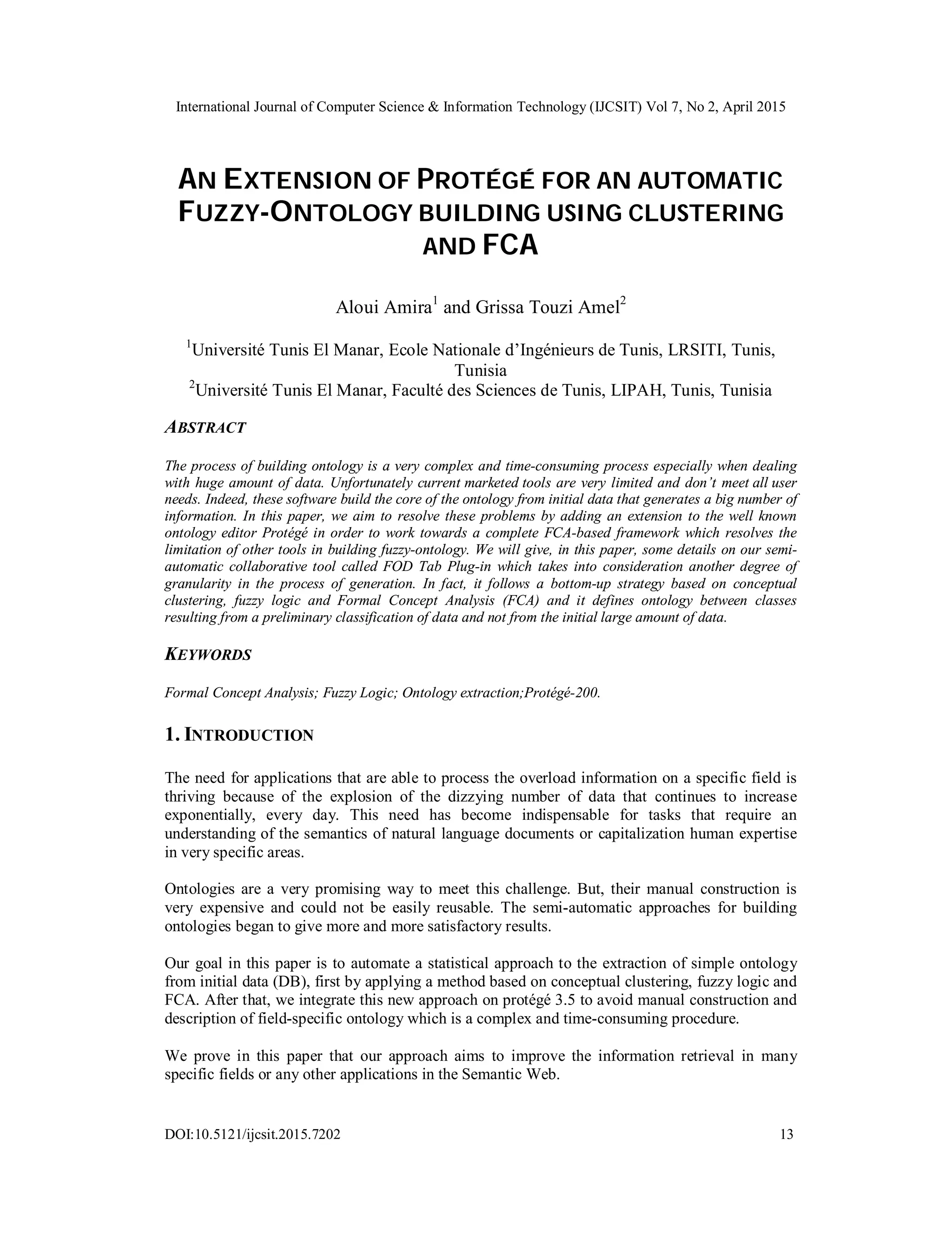International Journal of Computer Science & Information Technology (IJCSIT) Vol 7, No 2, April 2015
DOI:10.5121/ijcsit.2015.7202 13
AN EXTENSION OF PROTÉGÉ FOR AN AUTOMATIC
FUZZY-ONTOLOGY BUILDING USING CLUSTERING
AND FCA
Aloui Amira1
and Grissa Touzi Amel2
1
Université Tunis El Manar, Ecole Nationale d’Ingénieurs de Tunis, LRSITI, Tunis,
Tunisia
2
Université Tunis El Manar, Faculté des Sciences de Tunis, LIPAH, Tunis, Tunisia
ABSTRACT
The process of building ontology is a very complex and time-consuming process especially when dealing
with huge amount of data. Unfortunately current marketed tools are very limited and don’t meet all user
needs. Indeed, these software build the core of the ontology from initial data that generates a big number of
information. In this paper, we aim to resolve these problems by adding an extension to the well known
ontology editor Protégé in order to work towards a complete FCA-based framework which resolves the
limitation of other tools in building fuzzy-ontology. We will give, in this paper, some details on our semi-
automatic collaborative tool called FOD Tab Plug-in which takes into consideration another degree of
granularity in the process of generation. In fact, it follows a bottom-up strategy based on conceptual
clustering, fuzzy logic and Formal Concept Analysis (FCA) and it defines ontology between classes
resulting from a preliminary classification of data and not from the initial large amount of data.
KEYWORDS
Formal Concept Analysis; Fuzzy Logic; Ontology extraction;Protégé-200.
1. INTRODUCTION
The need for applications that are able to process the overload information on a specific field is
thriving because of the explosion of the dizzying number of data that continues to increase
exponentially, every day. This need has become indispensable for tasks that require an
understanding of the semantics of natural language documents or capitalization human expertise
in very specific areas.
Ontologies are a very promising way to meet this challenge. But, their manual construction is
very expensive and could not be easily reusable. The semi-automatic approaches for building
ontologies began to give more and more satisfactory results.
Our goal in this paper is to automate a statistical approach to the extraction of simple ontology
from initial data (DB), first by applying a method based on conceptual clustering, fuzzy logic and
FCA. After that, we integrate this new approach on protégé 3.5 to avoid manual construction and
description of field-specific ontology which is a complex and time-consuming procedure.
We prove in this paper that our approach aims to improve the information retrieval in many
specific fields or any other applications in the Semantic Web.
 