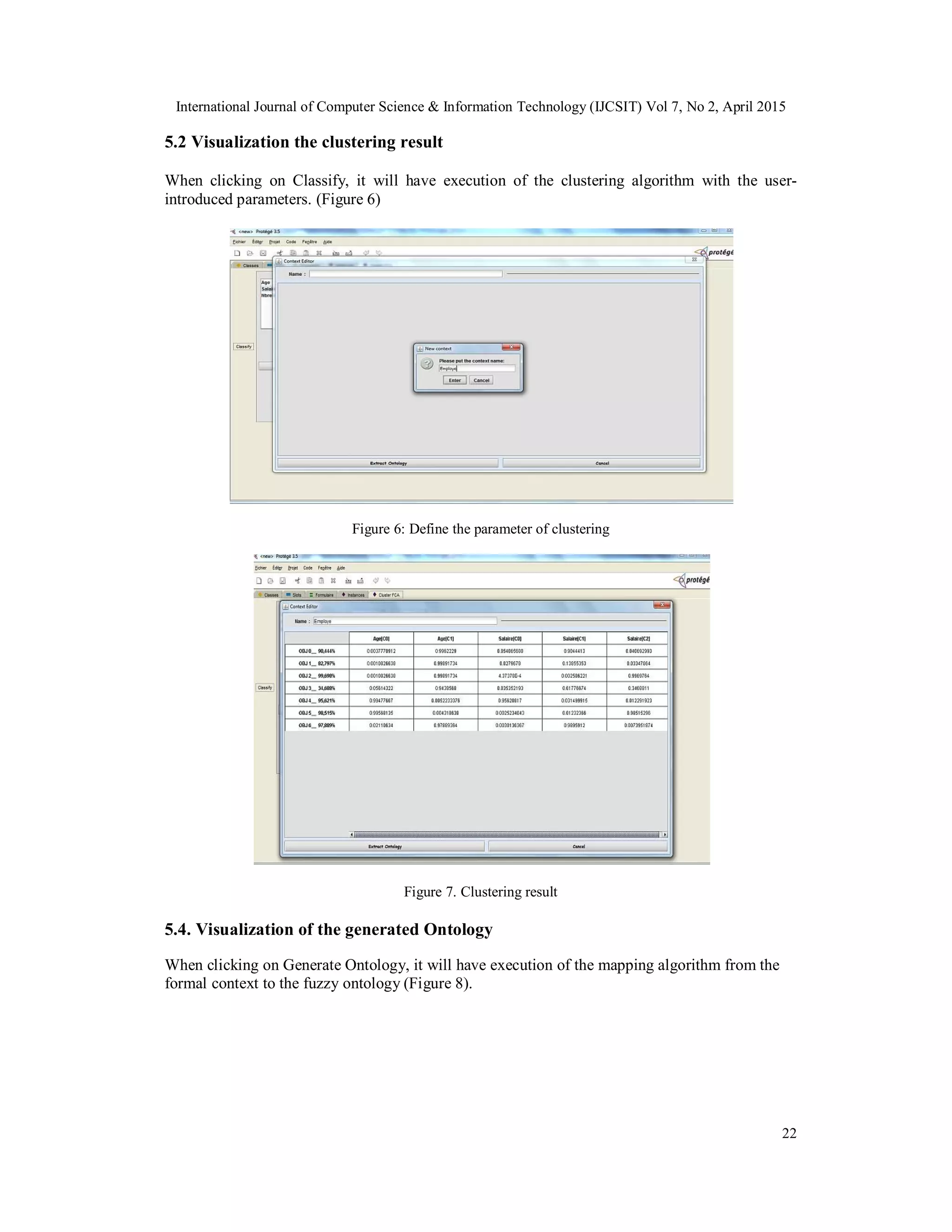 International Journal of Computer Science & Information Technology (IJCSIT) Vol 7, No 2, April 2015
22
5.2 Visualization the clustering result
When clicking on Classify, it will have execution of the clustering algorithm with the user-
introduced parameters. (Figure 6)
Figure 6: Define the parameter of clustering
Figure 7. Clustering result
5.4. Visualization of the generated Ontology
When clicking on Generate Ontology, it will have execution of the mapping algorithm from the
formal context to the fuzzy ontology (Figure 8).
 