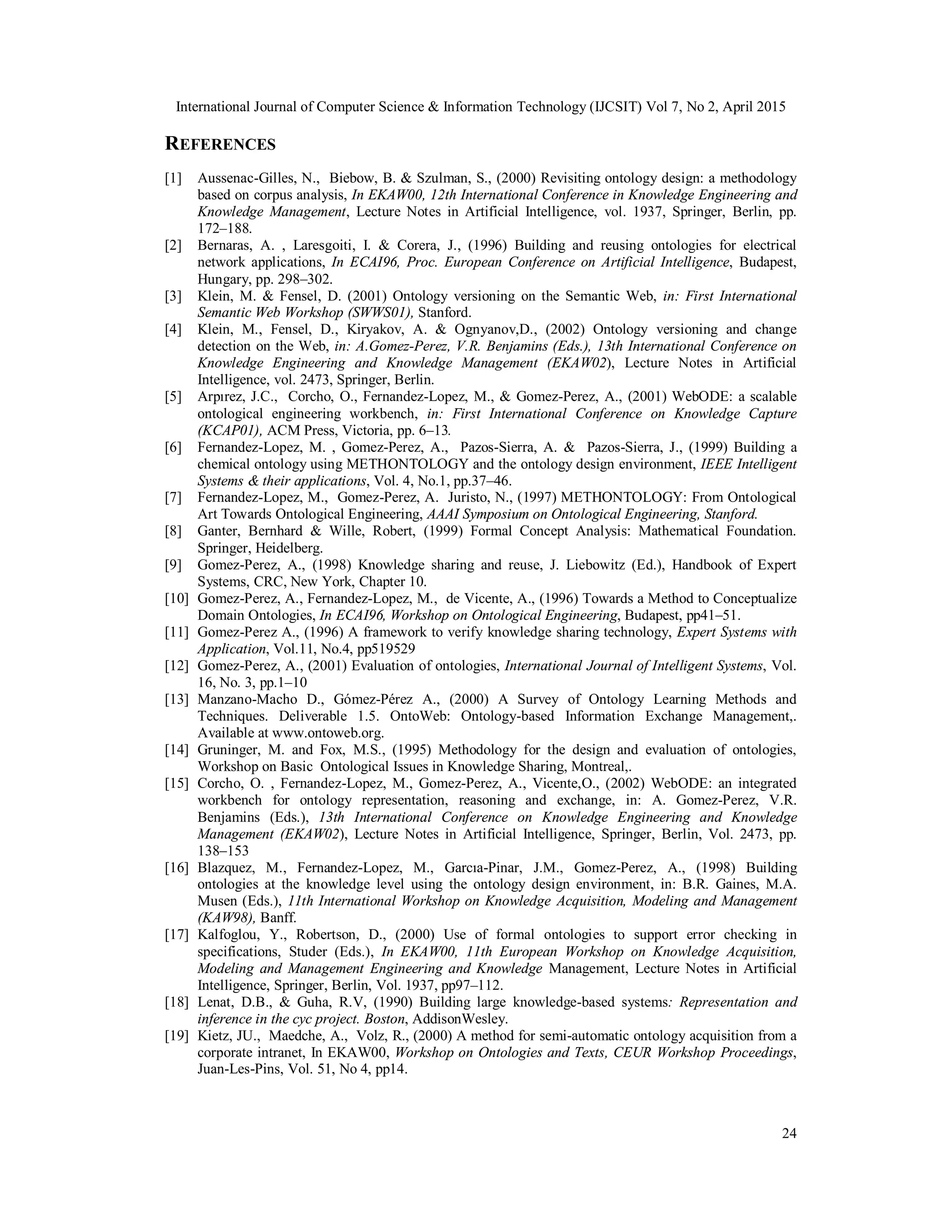 International Journal of Computer Science & Information Technology (IJCSIT) Vol 7, No 2, April 2015
24
REFERENCES
[1] Aussenac-Gilles, N., Biebow, B. & Szulman, S., (2000) Revisiting ontology design: a methodology
based on corpus analysis, In EKAW00, 12th International Conference in Knowledge Engineering and
Knowledge Management, Lecture Notes in Artificial Intelligence, vol. 1937, Springer, Berlin, pp.
172–188.
[2] Bernaras, A. , Laresgoiti, I. & Corera, J., (1996) Building and reusing ontologies for electrical
network applications, In ECAI96, Proc. European Conference on Artificial Intelligence, Budapest,
Hungary, pp. 298–302.
[3] Klein, M. & Fensel, D. (2001) Ontology versioning on the Semantic Web, in: First International
Semantic Web Workshop (SWWS01), Stanford.
[4] Klein, M., Fensel, D., Kiryakov, A. & Ognyanov,D., (2002) Ontology versioning and change
detection on the Web, in: A.Gomez-Perez, V.R. Benjamins (Eds.), 13th International Conference on
Knowledge Engineering and Knowledge Management (EKAW02), Lecture Notes in Artificial
Intelligence, vol. 2473, Springer, Berlin.
[5] Arpırez, J.C., Corcho, O., Fernandez-Lopez, M., & Gomez-Perez, A., (2001) WebODE: a scalable
ontological engineering workbench, in: First International Conference on Knowledge Capture
(KCAP01), ACM Press, Victoria, pp. 6–13.
[6] Fernandez-Lopez, M. , Gomez-Perez, A., Pazos-Sierra, A. & Pazos-Sierra, J., (1999) Building a
chemical ontology using METHONTOLOGY and the ontology design environment, IEEE Intelligent
Systems & their applications, Vol. 4, No.1, pp.37–46.
[7] Fernandez-Lopez, M., Gomez-Perez, A. Juristo, N., (1997) METHONTOLOGY: From Ontological
Art Towards Ontological Engineering, AAAI Symposium on Ontological Engineering, Stanford.
[8] Ganter, Bernhard & Wille, Robert, (1999) Formal Concept Analysis: Mathematical Foundation.
Springer, Heidelberg.
[9] Gomez-Perez, A., (1998) Knowledge sharing and reuse, J. Liebowitz (Ed.), Handbook of Expert
Systems, CRC, New York, Chapter 10.
[10] Gomez-Perez, A., Fernandez-Lopez, M., de Vicente, A., (1996) Towards a Method to Conceptualize
Domain Ontologies, In ECAI96, Workshop on Ontological Engineering, Budapest, pp41–51.
[11] Gomez-Perez A., (1996) A framework to verify knowledge sharing technology, Expert Systems with
Application, Vol.11, No.4, pp519529
[12] Gomez-Perez, A., (2001) Evaluation of ontologies, International Journal of Intelligent Systems, Vol.
16, No. 3, pp.1–10
[13] Manzano-Macho D., Gómez-Pérez A., (2000) A Survey of Ontology Learning Methods and
Techniques. Deliverable 1.5. OntoWeb: Ontology-based Information Exchange Management,.
Available at www.ontoweb.org.
[14] Gruninger, M. and Fox, M.S., (1995) Methodology for the design and evaluation of ontologies,
Workshop on Basic Ontological Issues in Knowledge Sharing, Montreal,.
[15] Corcho, O. , Fernandez-Lopez, M., Gomez-Perez, A., Vicente,O., (2002) WebODE: an integrated
workbench for ontology representation, reasoning and exchange, in: A. Gomez-Perez, V.R.
Benjamins (Eds.), 13th International Conference on Knowledge Engineering and Knowledge
Management (EKAW02), Lecture Notes in Artificial Intelligence, Springer, Berlin, Vol. 2473, pp.
138–153
[16] Blazquez, M., Fernandez-Lopez, M., Garcıa-Pinar, J.M., Gomez-Perez, A., (1998) Building
ontologies at the knowledge level using the ontology design environment, in: B.R. Gaines, M.A.
Musen (Eds.), 11th International Workshop on Knowledge Acquisition, Modeling and Management
(KAW98), Banff.
[17] Kalfoglou, Y., Robertson, D., (2000) Use of formal ontologies to support error checking in
specifications, Studer (Eds.), In EKAW00, 11th European Workshop on Knowledge Acquisition,
Modeling and Management Engineering and Knowledge Management, Lecture Notes in Artificial
Intelligence, Springer, Berlin, Vol. 1937, pp97–112.
[18] Lenat, D.B., & Guha, R.V, (1990) Building large knowledge-based systems: Representation and
inference in the cyc project. Boston, AddisonWesley.
[19] Kietz, JU., Maedche, A., Volz, R., (2000) A method for semi-automatic ontology acquisition from a
corporate intranet, In EKAW00, Workshop on Ontologies and Texts, CEUR Workshop Proceedings,
Juan-Les-Pins, Vol. 51, No 4, pp14.
 