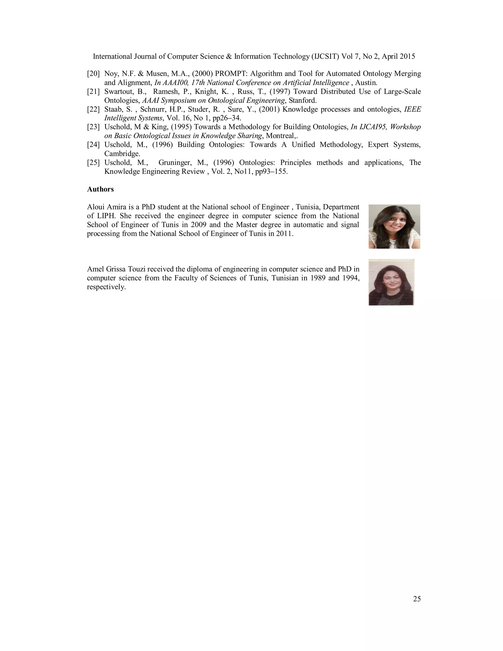 International Journal of Computer Science & Information Technology (IJCSIT) Vol 7, No 2, April 2015
25
[20] Noy, N.F. & Musen, M.A., (2000) PROMPT: Algorithm and Tool for Automated Ontology Merging
and Alignment, In AAAI00, 17th National Conference on Artificial Intelligence , Austin.
[21] Swartout, B., Ramesh, P., Knight, K. , Russ, T., (1997) Toward Distributed Use of Large-Scale
Ontologies, AAAI Symposium on Ontological Engineering, Stanford.
[22] Staab, S. , Schnurr, H.P., Studer, R. , Sure, Y., (2001) Knowledge processes and ontologies, IEEE
Intelligent Systems, Vol. 16, No 1, pp26–34.
[23] Uschold, M & King, (1995) Towards a Methodology for Building Ontologies, In IJCAI95, Workshop
on Basic Ontological Issues in Knowledge Sharing, Montreal,.
[24] Uschold, M., (1996) Building Ontologies: Towards A Unified Methodology, Expert Systems,
Cambridge.
[25] Uschold, M., Gruninger, M., (1996) Ontologies: Principles methods and applications, The
Knowledge Engineering Review , Vol. 2, No11, pp93–155.
Authors
Aloui Amira is a PhD student at the National school of Engineer , Tunisia, Department
of LIPH. She received the engineer degree in computer science from the National
School of Engineer of Tunis in 2009 and the Master degree in automatic and signal
processing from the National School of Engineer of Tunis in 2011.
Amel Grissa Touzi received the diploma of engineering in computer science and PhD in
computer science from the Faculty of Sciences of Tunis, Tunisian in 1989 and 1994,
respectively.
 