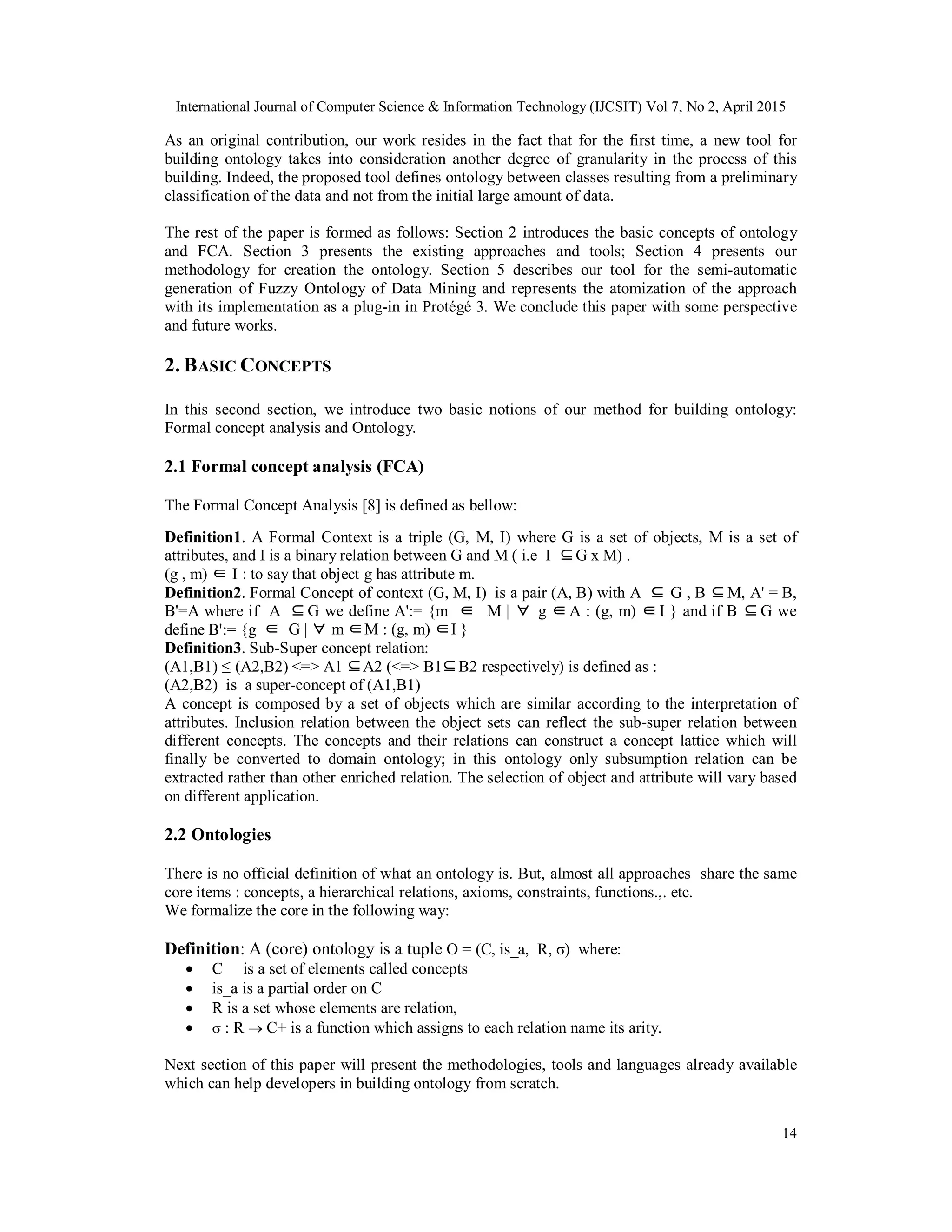 International Journal of Computer Science & Information Technology (IJCSIT) Vol 7, No 2, April 2015
14
As an original contribution, our work resides in the fact that for the first time, a new tool for
building ontology takes into consideration another degree of granularity in the process of this
building. Indeed, the proposed tool defines ontology between classes resulting from a preliminary
classification of the data and not from the initial large amount of data.
The rest of the paper is formed as follows: Section 2 introduces the basic concepts of ontology
and FCA. Section 3 presents the existing approaches and tools; Section 4 presents our
methodology for creation the ontology. Section 5 describes our tool for the semi-automatic
generation of Fuzzy Ontology of Data Mining and represents the atomization of the approach
with its implementation as a plug-in in Protégé 3. We conclude this paper with some perspective
and future works.
2. BASIC CONCEPTS
In this second section, we introduce two basic notions of our method for building ontology:
Formal concept analysis and Ontology.
2.1 Formal concept analysis (FCA)
The Formal Concept Analysis [8] is defined as bellow:
Definition1. A Formal Context is a triple (G, M, I) where G is a set of objects, M is a set of
attributes, and I is a binary relation between G and M ( i.e I ⊆G x M) .
(g , m) ∈ I : to say that object g has attribute m.
Definition2. Formal Concept of context (G, M, I) is a pair (A, B) with A ⊆ ⊆G , B M, A' = B,
B'=A where if A ⊆ ∈ ∀ ∈ ∈ ⊆G we define A':= {m M | g A : (g, m) I } and if B G we
define B':= {g ∈ ∀ ∈ ∈G | m M : (g, m) I }
Definition3. Sub-Super concept relation:
(A1,B1) ≤ (A2,B2) <=> A1 ⊆ ⊆A2 (<=> B1 B2 respectively) is defined as :
(A2,B2) is a super-concept of (A1,B1)
A concept is composed by a set of objects which are similar according to the interpretation of
attributes. Inclusion relation between the object sets can reflect the sub-super relation between
different concepts. The concepts and their relations can construct a concept lattice which will
finally be converted to domain ontology; in this ontology only subsumption relation can be
extracted rather than other enriched relation. The selection of object and attribute will vary based
on different application.
2.2 Ontologies
There is no official definition of what an ontology is. But, almost all approaches share the same
core items : concepts, a hierarchical relations, axioms, constraints, functions.,. etc.
We formalize the core in the following way:
Definition: A (core) ontology is a tuple O = (C, is_a, R, σ) where:
 C is a set of elements called concepts
 is_a is a partial order on C
 R is a set whose elements are relation,
  : R  C+ is a function which assigns to each relation name its arity.
Next section of this paper will present the methodologies, tools and languages already available
which can help developers in building ontology from scratch.
 
