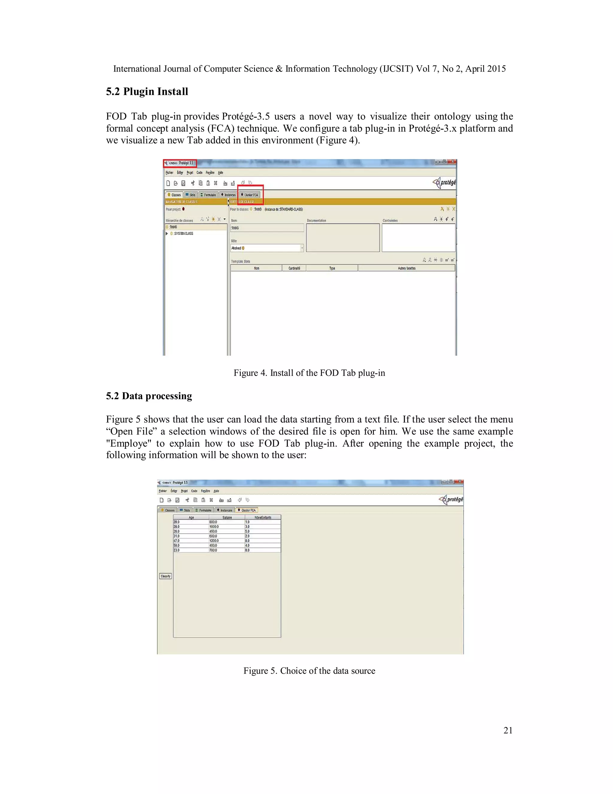 International Journal of Computer Science & Information Technology (IJCSIT) Vol 7, No 2, April 2015
21
5.2 Plugin Install
FOD Tab plug-in provides Protégé-3.5 users a novel way to visualize their ontology using the
formal concept analysis (FCA) technique. We configure a tab plug-in in Protégé-3.x platform and
we visualize a new Tab added in this environment (Figure 4).
Figure 4. Install of the FOD Tab plug-in
5.2 Data processing
Figure 5 shows that the user can load the data starting from a text file. If the user select the menu
“Open File” a selection windows of the desired file is open for him. We use the same example
"Employe" to explain how to use FOD Tab plug-in. After opening the example project, the
following information will be shown to the user:
Figure 5. Choice of the data source
 