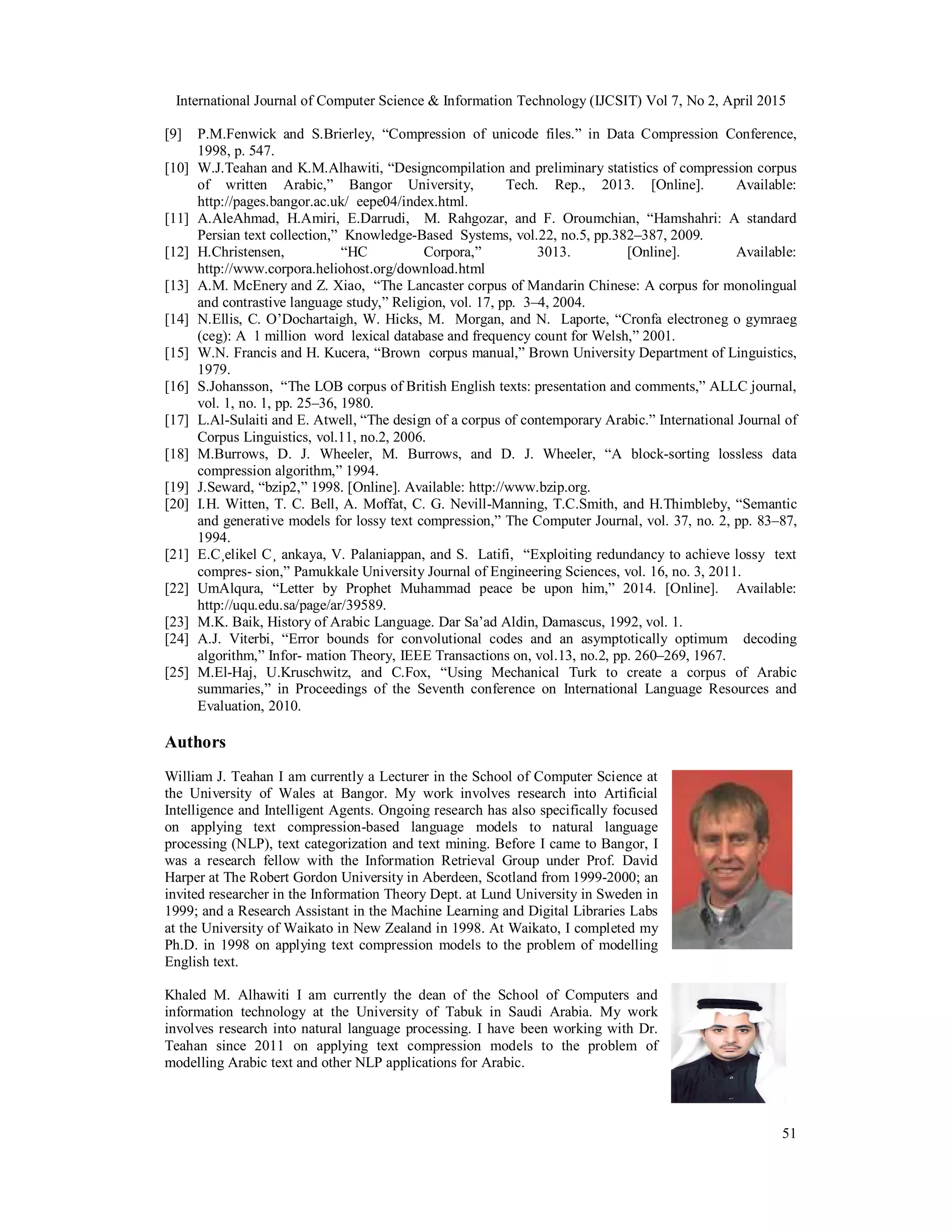 International Journal of Computer Science & Information Technology (IJCSIT) Vol 7, No 2, April 2015
51
[9] P.M.Fenwick and S.Brierley, “Compression of unicode files.” in Data Compression Conference,
1998, p. 547.
[10] W.J.Teahan and K.M.Alhawiti, “Designcompilation and preliminary statistics of compression corpus
of written Arabic,” Bangor University, Tech. Rep., 2013. [Online]. Available:
http://pages.bangor.ac.uk/ eepe04/index.html.
[11] A.AleAhmad, H.Amiri, E.Darrudi, M. Rahgozar, and F. Oroumchian, “Hamshahri: A standard
Persian text collection,” Knowledge-Based Systems, vol.22, no.5, pp.382–387, 2009.
[12] H.Christensen, “HC Corpora,” 3013. [Online]. Available:
http://www.corpora.heliohost.org/download.html
[13] A.M. McEnery and Z. Xiao, “The Lancaster corpus of Mandarin Chinese: A corpus for monolingual
and contrastive language study,” Religion, vol. 17, pp. 3–4, 2004.
[14] N.Ellis, C. O’Dochartaigh, W. Hicks, M. Morgan, and N. Laporte, “Cronfa electroneg o gymraeg
(ceg): A 1 million word lexical database and frequency count for Welsh,” 2001.
[15] W.N. Francis and H. Kucera, “Brown corpus manual,” Brown University Department of Linguistics,
1979.
[16] S.Johansson, “The LOB corpus of British English texts: presentation and comments,” ALLC journal,
vol. 1, no. 1, pp. 25–36, 1980.
[17] L.Al-Sulaiti and E. Atwell, “The design of a corpus of contemporary Arabic.” International Journal of
Corpus Linguistics, vol.11, no.2, 2006.
[18] M.Burrows, D. J. Wheeler, M. Burrows, and D. J. Wheeler, “A block-sorting lossless data
compression algorithm,” 1994.
[19] J.Seward, “bzip2,” 1998. [Online]. Available: http://www.bzip.org.
[20] I.H. Witten, T. C. Bell, A. Moffat, C. G. Nevill-Manning, T.C.Smith, and H.Thimbleby, “Semantic
and generative models for lossy text compression,” The Computer Journal, vol. 37, no. 2, pp. 83–87,
1994.
[21] E.C¸elikel C¸ ankaya, V. Palaniappan, and S. Latifi, “Exploiting redundancy to achieve lossy text
compres- sion,” Pamukkale University Journal of Engineering Sciences, vol. 16, no. 3, 2011.
[22] UmAlqura, “Letter by Prophet Muhammad peace be upon him,” 2014. [Online]. Available:
http://uqu.edu.sa/page/ar/39589.
[23] M.K. Baik, History of Arabic Language. Dar Sa’ad Aldin, Damascus, 1992, vol. 1.
[24] A.J. Viterbi, “Error bounds for convolutional codes and an asymptotically optimum decoding
algorithm,” Infor- mation Theory, IEEE Transactions on, vol.13, no.2, pp. 260–269, 1967.
[25] M.El-Haj, U.Kruschwitz, and C.Fox, “Using Mechanical Turk to create a corpus of Arabic
summaries,” in Proceedings of the Seventh conference on International Language Resources and
Evaluation, 2010.
Authors
William J. Teahan I am currently a Lecturer in the School of Computer Science at
the University of Wales at Bangor. My work involves research into Artificial
Intelligence and Intelligent Agents. Ongoing research has also specifically focused
on applying text compression-based language models to natural language
processing (NLP), text categorization and text mining. Before I came to Bangor, I
was a research fellow with the Information Retrieval Group under Prof. David
Harper at The Robert Gordon University in Aberdeen, Scotland from 1999-2000; an
invited researcher in the Information Theory Dept. at Lund University in Sweden in
1999; and a Research Assistant in the Machine Learning and Digital Libraries Labs
at the University of Waikato in New Zealand in 1998. At Waikato, I completed my
Ph.D. in 1998 on applying text compression models to the problem of modelling
English text.
Khaled M. Alhawiti I am currently the dean of the School of Computers and
information technology at the University of Tabuk in Saudi Arabia. My work
involves research into natural language processing. I have been working with Dr.
Teahan since 2011 on applying text compression models to the problem of
modelling Arabic text and other NLP applications for Arabic.
 