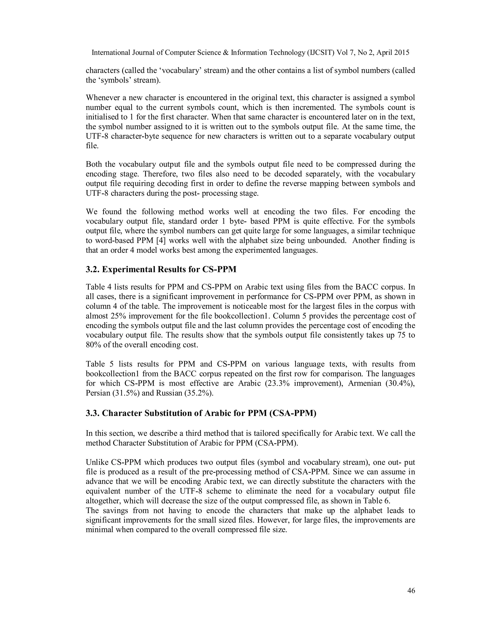 International Journal of Computer Science & Information Technology (IJCSIT) Vol 7, No 2, April 2015
46
characters (called the ‘vocabulary’ stream) and the other contains a list of symbol numbers (called
the ‘symbols’ stream).
Whenever a new character is encountered in the original text, this character is assigned a symbol
number equal to the current symbols count, which is then incremented. The symbols count is
initialised to 1 for the first character. When that same character is encountered later on in the text,
the symbol number assigned to it is written out to the symbols output file. At the same time, the
UTF-8 character-byte sequence for new characters is written out to a separate vocabulary output
file.
Both the vocabulary output file and the symbols output file need to be compressed during the
encoding stage. Therefore, two files also need to be decoded separately, with the vocabulary
output file requiring decoding first in order to define the reverse mapping between symbols and
UTF-8 characters during the post- processing stage.
We found the following method works well at encoding the two files. For encoding the
vocabulary output file, standard order 1 byte- based PPM is quite effective. For the symbols
output file, where the symbol numbers can get quite large for some languages, a similar technique
to word-based PPM [4] works well with the alphabet size being unbounded. Another finding is
that an order 4 model works best among the experimented languages.
3.2. Experimental Results for CS-PPM
Table 4 lists results for PPM and CS-PPM on Arabic text using files from the BACC corpus. In
all cases, there is a significant improvement in performance for CS-PPM over PPM, as shown in
column 4 of the table. The improvement is noticeable most for the largest files in the corpus with
almost 25% improvement for the file bookcollection1. Column 5 provides the percentage cost of
encoding the symbols output file and the last column provides the percentage cost of encoding the
vocabulary output file. The results show that the symbols output file consistently takes up 75 to
80% of the overall encoding cost.
Table 5 lists results for PPM and CS-PPM on various language texts, with results from
bookcollection1 from the BACC corpus repeated on the first row for comparison. The languages
for which CS-PPM is most effective are Arabic (23.3% improvement), Armenian (30.4%),
Persian (31.5%) and Russian (35.2%).
3.3. Character Substitution of Arabic for PPM (CSA-PPM)
In this section, we describe a third method that is tailored specifically for Arabic text. We call the
method Character Substitution of Arabic for PPM (CSA-PPM).
Unlike CS-PPM which produces two output files (symbol and vocabulary stream), one out- put
file is produced as a result of the pre-processing method of CSA-PPM. Since we can assume in
advance that we will be encoding Arabic text, we can directly substitute the characters with the
equivalent number of the UTF-8 scheme to eliminate the need for a vocabulary output file
altogether, which will decrease the size of the output compressed file, as shown in Table 6.
The savings from not having to encode the characters that make up the alphabet leads to
significant improvements for the small sized files. However, for large files, the improvements are
minimal when compared to the overall compressed file size.
 