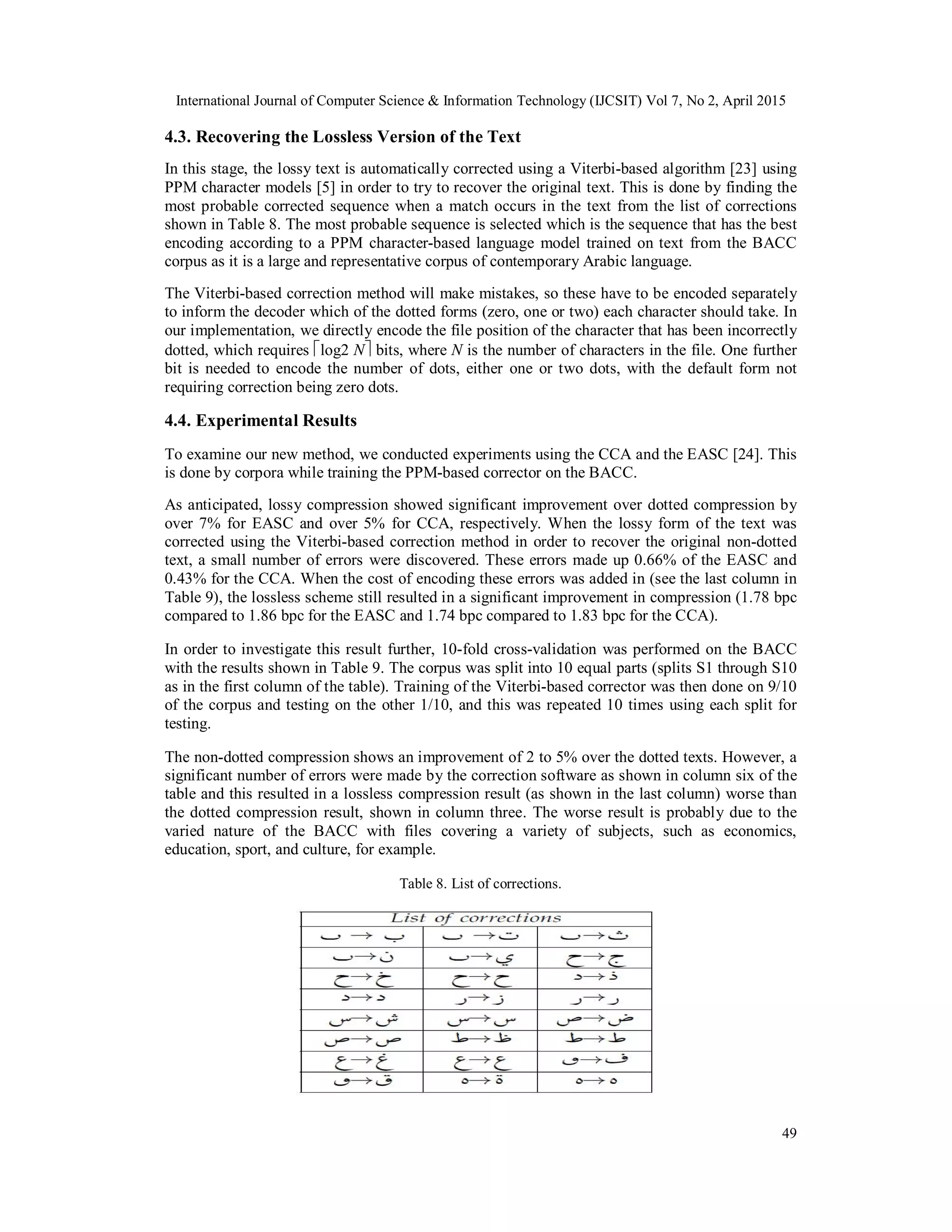 International Journal of Computer Science & Information Technology (IJCSIT) Vol 7, No 2, April 2015
49
4.3. Recovering the Lossless Version of the Text
In this stage, the lossy text is automatically corrected using a Viterbi-based algorithm [23] using
PPM character models [5] in order to try to recover the original text. This is done by finding the
most probable corrected sequence when a match occurs in the text from the list of corrections
shown in Table 8. The most probable sequence is selected which is the sequence that has the best
encoding according to a PPM character-based language model trained on text from the BACC
corpus as it is a large and representative corpus of contemporary Arabic language.
The Viterbi-based correction method will make mistakes, so these have to be encoded separately
to inform the decoder which of the dotted forms (zero, one or two) each character should take. In
our implementation, we directly encode the file position of the character that has been incorrectly
dotted, which requires log2 N bits, where N is the number of characters in the file. One further
bit is needed to encode the number of dots, either one or two dots, with the default form not
requiring correction being zero dots.
4.4. Experimental Results
To examine our new method, we conducted experiments using the CCA and the EASC [24]. This
is done by corpora while training the PPM-based corrector on the BACC.
As anticipated, lossy compression showed significant improvement over dotted compression by
over 7% for EASC and over 5% for CCA, respectively. When the lossy form of the text was
corrected using the Viterbi-based correction method in order to recover the original non-dotted
text, a small number of errors were discovered. These errors made up 0.66% of the EASC and
0.43% for the CCA. When the cost of encoding these errors was added in (see the last column in
Table 9), the lossless scheme still resulted in a significant improvement in compression (1.78 bpc
compared to 1.86 bpc for the EASC and 1.74 bpc compared to 1.83 bpc for the CCA).
In order to investigate this result further, 10-fold cross-validation was performed on the BACC
with the results shown in Table 9. The corpus was split into 10 equal parts (splits S1 through S10
as in the first column of the table). Training of the Viterbi-based corrector was then done on 9/10
of the corpus and testing on the other 1/10, and this was repeated 10 times using each split for
testing.
The non-dotted compression shows an improvement of 2 to 5% over the dotted texts. However, a
significant number of errors were made by the correction software as shown in column six of the
table and this resulted in a lossless compression result (as shown in the last column) worse than
the dotted compression result, shown in column three. The worse result is probably due to the
varied nature of the BACC with files covering a variety of subjects, such as economics,
education, sport, and culture, for example.
Table 8. List of corrections.
 