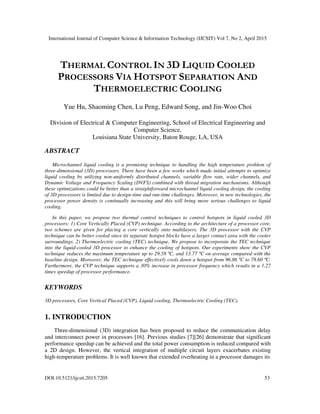 International Journal of Computer Science & Information Technology (IJCSIT) Vol 7, No 2, April 2015
DOI:10.5121/ijcsit.2015.7205 53
THERMAL CONTROL IN 3D LIQUID COOLED
PROCESSORS VIA HOTSPOT SEPARATION AND
THERMOELECTRIC COOLING
Yue Hu, Shaoming Chen, Lu Peng, Edward Song, and Jin-Woo Choi
Division of Electrical & Computer Engineering, School of Electrical Engineering and
Computer Science,
Louisiana State University, Baton Rouge, LA, USA
ABSTRACT
Microchannel liquid cooling is a promising technique to handling the high temperature problem of
three-dimensional (3D) processors. There have been a few works which made initial attempts to optimize
liquid cooling by utilizing non-uniformly distributed channels, variable flow rate, wider channels, and
Dynamic Voltage and Frequency Scaling (DVFS) combined with thread migration mechanisms. Although
these optimizations could be better than a straightforward microchannel liquid cooling design, the cooling
of 3D processors is limited due to design-time and run-time challenges. Moreover, in new technologies, the
processor power density is continually increasing and this will bring more serious challenges to liquid
cooling.
In this paper, we propose two thermal control techniques to control hotspots in liquid cooled 3D
processors: 1) Core Vertically Placed (CVP) technique. According to the architecture of a processor core,
two schemes are given for placing a core vertically onto multilayers. The 3D processor with the CVP
technique can be better cooled since its separate hotspot blocks have a larger contact area with the cooler
surroundings. 2) Thermoelectric cooling (TEC) technique. We propose to incorporate the TEC technique
into the liquid-cooled 3D processor to enhance the cooling of hotspots. Our experiments show the CVP
technique reduces the maximum temperature up to 29.58 ºC, and 13.77 ºC on average compared with the
baseline design. Moreover, the TEC technique effectively cools down a hotspot from 96.86 ºC to 78.60 ºC.
Furthermore, the CVP technique supports a 30% increase in processor frequency which results in a 1.27
times speedup of processor performance.
KEYWORDS
3D processors, Core Vertical Placed (CVP), Liquid cooling, Thermoelectric Cooling (TEC).
1. INTRODUCTION
Three-dimensional (3D) integration has been proposed to reduce the communication delay
and interconnect power in processors [16]. Previous studies [7][26] demonstrate that significant
performance speedup can be achieved and the total power consumption is reduced compared with
a 2D design. However, the vertical integration of multiple circuit layers exacerbates existing
high-temperature problems. It is well known that extended overheating in a processor damages its
 
