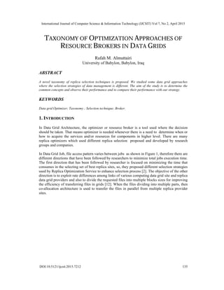 International Journal of Computer Science & Information Technology (IJCSIT) Vol 7, No 2, April 2015
DOI:10.5121/ijcsit.2015.7212 135
TAXONOMY OF OPTIMIZATION APPROACHES OF
RESOURCE BROKERS IN DATA GRIDS
Rafah M. Almuttairi
University of Babylon, Babylon, Iraq
ABSTRACT
A novel taxonomy of replica selection techniques is proposed. We studied some data grid approaches
where the selection strategies of data management is different. The aim of the study is to determine the
common concepts and observe their performance and to compare their performance with our strategy.
KEYWORDS
Data grid Optimizer; Taxonomy ; Selection technique; Broker.
1. INTRODUCTION
In Data Grid Architecture, the optimizer or resource broker is a tool used where the decision
should be taken. That means optimizer is needed whenever there is a need to determine when or
how to acquire the services and/or resources for components in higher level. There are many
replica optimizers which used different replica selection proposed and developed by research
groups and companies.
In Data Grid Job, file access pattern varies between jobs as shown in Figure 1, therefore there are
different directions that have been followed by researchers to minimize total jobs execution time.
The first direction that has been followed by researcher is focused on minimizing the time that
consumes in the selecting set of best replica sites, so, they proposed different selection strategies
used by Replica Optimization Service to enhance selection process [2]. The objective of the other
direction is to exploit rate differences among links of various computing data grid site and replica
data grid providers and also to divide the requested files into multiple blocks sizes for improving
the efficiency of transferring files in grids [12]. When the files dividing into multiple parts, then
co-allocation architecture is used to transfer the files in parallel from multiple replica provider
sites.
 