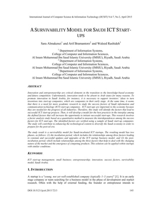 International Journal of Computer Science & Information Technology (IJCSIT) Vol 7, No 2, April 2015
DOI:10.5121/ijcsit.2015.7213 145
A SURVIVABILITY MODEL FOR SAUDI ICT START-
UPS
Sara Almakenzi1
and Arif Bramantoro2
and Waleed Rashideh3
1
Department of Information Systems,
College of Computer and Information Sciences,
Al Imam Mohammad Ibn Saud Islamic University (IMSIU), Riyadh, Saudi Arabia
2
Department of Information Systems,
College of Computer and Information Sciences,
Al Imam Mohammad Ibn Saud Islamic University (IMSIU), Riyadh, Saudi Arabia
3
Department of Information Systems,
College of Computer and Information Sciences,
Al Imam Mohammad Ibn Saud Islamic University (IMSIU), Riyadh, Saudi Arabia
ABSTRACT
Innovation and entrepreneurship are critical elements in the transition to the knowledge-based economy
and future competition. Unfortunately, innovation tends to be absent in Arab states for many reasons. To
promote innovation in Saudi Arabia, for instance, it is necessary to support inventors’ ideas to turn
inventions into start-up companies, which are companies in their early stage. At the same time, it seems
that there is a need for more academic research to study the success factors of Saudi information and
communication technology (ICT) start-up companies. ICT start-ups are important to the economy because
they are needed for the progress of all industries. Therefore, this study will identify the factors that lead to
successful ICT start-up projects. Then, it will develop a model for the best practices in the interplay among
the defined factors that will increase the opportunity to initiate successful start-ups. This research involves
a factor analysis study based on a quantitative method to measure the interdependences among the success
factors for ICT start-ups. The identified factors are verified using a sample of Saudi start-up companies.
The study will contribute to enhancing the technological content to diversify the Saudi economy in order to
prepare for the post-oil era.
The study result is a survivability model for Saudi-incubated ICT startups. The resulting model has two
phases, as follows: (1) the incubation period, which includes the relationships among three factors leading
to constant and successful updates and upgrades of the ICT startup business model; and (2) the post-
incubation period, which include relationships among the three factors that help to deal with the changing
nature of the market and the emergence of competing products. This solution can be applied within startups
with similar conditions.
KEYWORDS
ICT start-up management; small business; entrepreneurship; innovation; success factors, survivability
model, Saudi Arabia.
1. INTRODUCTION
A startup is a “young, not yet well-established company (typically 1–3 years)” [1]. It is an early
stage company or team searching for a business model in the phase of development and market
research. Often with the help of external funding, the founder or entrepreneur intends to
 