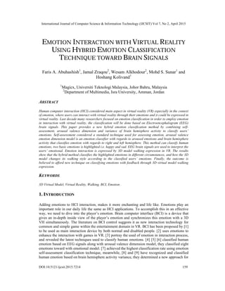 International Journal of Computer Science & Information Technology (IJCSIT) Vol 7, No 2, April 2015
DOI:10.5121/ijcsit.2015.7214 159
EMOTION INTERACTION WITH VIRTUAL REALITY
USING HYBRID EMOTION CLASSIFICATION
TECHNIQUE TOWARD BRAIN SIGNALS
Faris A. Abuhashish1
, Jamal Zraqou2
, Wesam Alkhodour2
, Mohd S. Sunar1
and
Hoshang Kolivand1
1
Magicx, Universiti Teknologi Malaysia, Johor Bahru, Malaysia
2
Department of Multimedia, Isra University, Amman, Jordan
ABSTRACT
Human computer interaction (HCI) considered main aspect in virtual reality (VR) especially in the context
of emotion, where users can interact with virtual reality through their emotions and it could be expressed in
virtual reality. Last decade many researchers focused on emotion classification in order to employ emotion
in interaction with virtual reality, the classification will be done based on Electroencephalogram (EEG)
brain signals. This paper provides a new hybrid emotion classification method by combining self-
assessment, arousal valence dimension and variance of brain hemisphere activity to classify users’
emotions. Self-assessment considered a standard technique used for assessing emotion, arousal valence
emotion dimension model is an emotion classifier with regards to aroused emotions and brain hemisphere
activity that classifies emotion with regards to right and left hemisphere. This method can classify human
emotions, two basic emotions is highlighted i.e. happy and sad. EEG brain signals are used to interpret the
users’ emotional. Emotion interaction is expressed by 3D model walking expression in VR. The results
show that the hybrid method classifies the highlighted emotions in different circumstances, and how the 3D
model changes its walking style according to the classified users’ emotions. Finally, the outcome is
believed to afford new technique on classifying emotions with feedback through 3D virtual model walking
expression.
KEYWORDS
3D Virtual Model, Virtual Reality, Walking, BCI, Emotion .
1. INTRODUCTION
Adding emotions to HCI interaction, makes it more enchanting and life like. Emotions play an
important role in our daily life the same as HCI applications. To accomplish this in an effective
way, we need to dive into the player’s emotion. Brain computer interface (BCI) is a device that
gives an in-depth inside view of the player’s emotion and synchronizes this emotion with a 3D
VH simultaneously. The literature on BCI control suggests it as new interaction technology for
common and simple game within the entertainment domain in VR. BCI has been proposed by [1]
to be used as main interaction device by both normal and disabled people. [2] uses emotions to
enhance the interaction with games in VR. [3] portray the used of emotion in interaction process,
and revealed the latest techniques used to classify human emotions. [4] [5] [6] classified human
emotion based on EEG signals along with arousal valence dimension model, they classified eight
emotions toward with emotional model. [7] achieved the highest classification rate using emotion
self-assessment classification technique, meanwhile, [8] and [9] have recognized and classified
human emotion based on brain hemisphere activity variance, they determined a new approach for
 