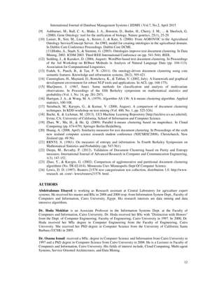 International Journal of Database Management Systems ( IJDMS ) Vol.7, No.2, April 2015
12
[9] Ashburner, M., Ball, C. A., Blake, J. A., Botstein, D., Butler, H., Cherry, J. M., ... & Sherlock, G.
(2000). Gene Ontology: tool for the unification of biology. Nature genetics, 25(1), 25-29.
[10] Lauser, B., Sini, M., Liang, A., Keizer, J., & Katz, S. (2006). From AGROVOC to the Agricultural
Ontology Service/Concept Server. An OWL model for creating ontologies in the agricultural domain.
In Dublin Core Conference Proceedings. Dublin Core DCMI.
[11]Hotho, A., Staab, S., & Stumme, G. (2003). Ontologies improve text document clustering. In Data
Mining, 2003. ICDM 2003. Third IEEE International Conference on (pp. 541-544). IEEE.
[12] Sedding, J., & Kazakov, D. (2004, August). WordNet-based text document clustering. In Proceedings
of the 3rd Workshop on RObust Methods in Analysis of Natural Language Data (pp. 104-113).
Association for Computational Linguistics.
[13] Fodeh, S., Punch, B., & Tan, P. N. (2011). On ontology-driven document clustering using core
semantic features. Knowledge and information systems, 28(2), 395-421.
[14] Cunningham, H., Maynard, D., Bontcheva, K., & Tablan, V. (2002, July). A framework and graphical
development environment for robust NLP tools and applications. In ACL (pp. 168-175).
[15] MacQueen, J. (1967, June). Some methods for classification and analysis of multivariate
observations. In Proceedings of the fifth Berkeley symposium on mathematical statistics and
probability (Vol. 1, No. 14, pp. 281-297).
[16] Hartigan, J. A., & Wong, M. A. (1979). Algorithm AS 136: A k-means clustering algorithm. Applied
statistics, 100-108.
[17] Steinbach, M., Karypis, G., & Kumar, V. (2000, August). A comparison of document clustering
techniques. In KDD workshop on text mining (Vol. 400, No. 1, pp. 525-526).
[18] Bache, K. & Lichman, M. (2013). UCI Machine Learning Repository [http://archive.ics.uci.edu/ml].
Irvine, CA: University of California, School of Information and Computer Science.
[19] Zhao, W., Ma, H., & He, Q. (2009). Parallel k-means clustering based on mapreduce. In Cloud
Computing (pp. 674-679). Springer Berlin Heidelberg.
[20] Huang, A. (2008, April). Similarity measures for text document clustering. In Proceedings of the sixth
new zealand computer science research student conference (NZCSRSC2008), Christchurch, New
Zealand (pp. 49-56).
[21] RRNYI, A. (1961). On measures of entropy and information. In Fourth Berkeley Symposium on
Mathematical Statistics and Probability (pp. 547-561).
[22] Deepa, M., Revathy, P. (2012). Validation of Document Clustering based on Purity and Entropy
measures. International Journal of Advanced Research in Computer and Communication Engineering,
1(3), 147-152.
[23] Zhao, Y., & Karypis, G. (2002). Comparison of agglomerative and partitional document clustering
algorithms (No. TR-02-014). Minnesota Univ Minneapolis Dept Of Computer Science.
[24] Lewis, D. D. (1997). Reuters-21578 text categorization test collection, distribution 1.0. http://www.
research. att. com/~ lewis/reuters21578. html.
AUTHORS
Abdelrahman Elsayed is working as Research assistant at Central Laboratory for agriculture expert
systems. He received his master and BSc in 2008 and 2000 resp. from Information System Dept., Faculty of
Computers and Information, Cairo University, Egypt. His research interests are data mining and data
intensive algorithms.
Dr. Hoda Mokhtar is an Associate Professor in the Information Systems Dept. at the Faculty of
Computers and Information, Cairo University. Dr. Hoda received her BSc with "Distinction with Honors"
from the Dept. of Computer Engineering, Faculty of Engineering, Cairo University in 1997. In 2000, Dr.
Hoda received her MSc degree in Computer Engineering from the Faculty of Engineering, Cairo
University. She received her PhD degree in Computer Science from the University of California Santa
Barbara (UCSB) in 2005.
Dr. Osama Ismail received a MSc. degree in Computer Science and Information from Cairo University in
1997 and a PhD degree in Computer Science from Cairo University in 2008. He is a Lecturer in Faculty of
Computers and Information, Cairo University. His fields of interest include, Cloud Computing, Multi-agent
Systems, Service Oriented Architectures, and Data Mining.
 