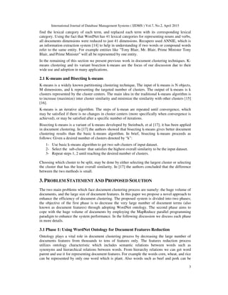 International Journal of Database Management Systems ( IJDMS ) Vol.7, No.2, April 2015
3
find the lexical category of each term, and replaced each term with its corresponding lexical
category. Using the fact that WordNet has 41 lexical categories for representing nouns and verbs,
all documents dimensions were reduced to just 41 dimensions. Recupero used ANNIE, which is
an information extraction system [14] to help in understanding if two words or compound words
refer to the same entity. For example entities like "Tony Blair, Mr. Blair, Prime Minister Tony
Blair, and Prime Minister" will all be represented by one entity.
In the remaining of this section we present previous work in document clustering techniques. K-
means clustering and its variant bisection k-means are the focus of our discussion due to their
wide use and adoption in many applications.
2.1 K-means and Bisecting k-means
K-means is a widely known partitioning clustering technique, The input of k-means is N objects,
M dimensions, and k representing the targeted number of clusters. The output of k-means is k
clusters represented by the cluster centers. The main idea in the traditional k-means algorithm is
to increase (maximize) inter cluster similarity and minimize the similarity with other clusters [15]
[16].
K-means is an iterative algorithm. The steps of k-mean are repeated until convergence, which
may be satisfied if there is no changes in cluster centers (more specifically when convergence is
achieved), or may be satisfied after a specific number of iterations.
Bisecting k-means is a variant of k-means developed by Steinbach, et al [17]; it has been applied
in document clustering. In [17] the authors showed that bisecting k-means gives better document
clustering results than the basic k-means algorithm. In brief, bisecting k-means proceeds as
follows: Given a desired number of clusters denoted by “k”:
1- Use basic k-means algorithm to get two sub clusters of input dataset.
2- Select the sub-cluster that satisfies the highest overall similarity to be the input dataset.
3- Repeat steps 1, 2 until reaching the desired number of clusters.
Choosing which cluster to be split, may be done by either selecting the largest cluster or selecting
the cluster that has the least overall similarity. In [17] the authors concluded that the difference
between the two methods is small.
3. PROBLEM STATEMENT AND PROPOSED SOLUTION
The two main problems which face document clustering process are namely: the huge volume of
documents, and the large size of document features. In this paper we propose a novel approach to
enhance the efficiency of document clustering. The proposed system is divided into two phases;
the objective of the first phase is to decrease the very large number of document terms (also
known as document features) through adopting WordNet ontology. The second phase aims to
cope with the huge volume of documents by employing the MapReduce parallel programming
paradigm to enhance the system performance. In the following discussion we discuss each phase
in more details.
3.1 Phase 1: Using WordNet Ontology for Document Features Reduction
Ontology plays a vital role in document clustering process by decreasing the large number of
documents features from thousands to tens of features only. The features reduction process
utilizes ontology characteristic which includes semantic relations between words such as
synonyms and hierarchical relations between words. From hierarchy relations we can get word
parent and use it for representing document features. For example the words corn, wheat, and rice
can be represented by only one word which is plant. Also words such as beef and pork can be
 