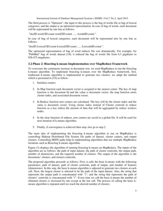 International Journal of Database Management Systems ( IJDMS ) Vol.7, No.2, April 2015
5
The third process is "Optimize", the input to this process is the bag of words file or bag of lexical
categories, and the output is an optimized representation. In case of bag of words, each document
will be represented by one line as follows:
"docID word1ID:count word2ID:count ...... wordnID:count ".
In case of bag of lexical categories, each document will be represented also by one line as
follows:
"docID Lexical1ID:count Lexical2ID:count ...... LexicalnID:count ".
The optimized representation of bag of word reduces file size dramatically. For example, for
"PubMed" bag of words dataset [18]: it reduced the bag of words file from 6.3 gigabytes to
928.475 megabytes.
3.2 Phase 2: Bisecting k-means Implementation over MapReduce Framework
To overcome the continuous increase in document size, we used MapReduce to run the bisecting
k-means algorithm. To implement bisecting k-means over the MapReduce framework, first,
traditional k-means algorithm is implemented to generate two clusters; we adapt the method
which is presented in [19] as follow:
1. Initialize centers.
2. In Map function each document vector is assigned to the nearest center. The key of map
function is the document Id and the value is document vector, the map function emits
cluster index, and associated document vector.
3. In Reduce function new centers are calculated. The key will be the cluster index and the
value is document vector. Using cluster index instead of Cluster centroid in reduce
function as a key reduce the amount of data that will be aggregated by reduce workers
nodes.
4. In the clear function of reducer, new centers are saved in a global file. It will be used for
next iteration of k-means algorithm.
5. Finally, if convergence is achieved then stop, else go to step 2.
The main idea of implementing the bisecting k-means algorithm to run on MapReduce is
controlling Hadoop Distributed File System file paths of dataset, cluster centers, and output
clusters. Controlling HDFS paths help in implementing algorithms that use multiple MapReduce
iterations such as Bisecting k-means algorithm.
Figure (3) displays the algorithm of running bisecting k-means on MapReduce. The inputs of the
algorithm are as follows: the path of input dataset, the path of cluster centroids, the output path,
number of dimensions, and the required number of clusters. The output of the algorithm is the
documents’ clusters, and clusters centroids.
The proposed algorithm proceeds as follows: First, it calls the basic k-means with the following
parameters: path of dataset, path of cluster centroids, path of output, and number of features
(dimensions). In this step, the basic k-means algorithm is adjusted to generate two clusters at each
call. Next, the largest cluster is selected to be the path of the input dataset. Also, the string that
represents the output path is concatenated with "1", and the string that represents the path of
clusters’ centroids is concatenated with "1". Every time we call the basic k-means the number of
obtained clusters is increased by one except at the last call. The process of calling the basic k-
means algorithm is repeated until we reach the desired number of clusters.
 