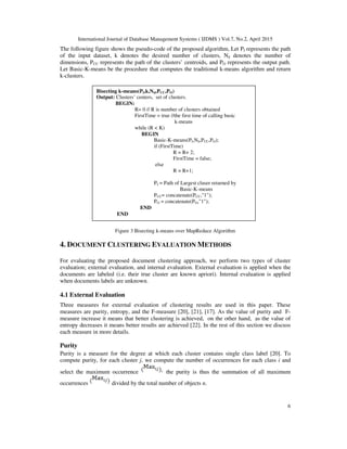 International Journal of Database Management Systems ( IJDMS ) Vol.7, No.2, April 2015
6
The following figure shows the pseudo-code of the proposed algorithm, Let PI represents the path
of the input dataset, k denotes the desired number of clusters, Nd denotes the number of
dimensions, PCC represents the path of the clusters’ centroids, and PO represents the output path.
Let Basic-K-means be the procedure that computes the traditional k-means algorithm and return
k-clusters.
Figure 3 Bisecting k-means over MapReduce Algorithm
4. DOCUMENT CLUSTERING EVALUATION METHODS
For evaluating the proposed document clustering approach, we perform two types of cluster
evaluation; external evaluation, and internal evaluation. External evaluation is applied when the
documents are labeled (i.e. their true cluster are known apriori). Internal evaluation is applied
when documents labels are unknown.
4.1 External Evaluation
Three measures for external evaluation of clustering results are used in this paper. These
measures are purity, entropy, and the F-measure [20], [21], [17]. As the value of purity and F-
measure increase it means that better clustering is achieved, on the other hand, as the value of
entropy decreases it means better results are achieved [22]. In the rest of this section we discuss
each measure in more details.
Purity
Purity is a measure for the degree at which each cluster contains single class label [20]. To
compute purity, for each cluster j, we compute the number of occurrences for each class i and
select the maximum occurrence the purity is thus the summation of all maximum
occurrences divided by the total number of objects n.
Bisecting k-means(PI,k,Nd,PCC,PO)
Output: Clusters’ centers, set of clusters.
BEGIN:
R= 0 // R is number of clusters obtained
FirstTime = true //the first time of calling basic
k-means
while (R < K)
BEGIN
Basic-K-means(PI,Nd,PCC,PO);
if (FirstTime)
R = R+ 2;
FirstTime = false;
else
R = R+1;
PI = Path of Largest cluser returned by
Basic-K-means
PCC= concatenate(PCC,"1");
PO = concatenate(PO,"1");
END
END
 