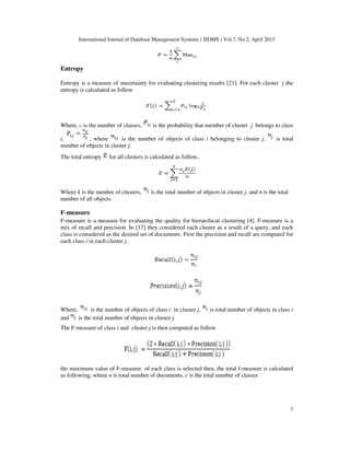 International Journal of Database Management Systems ( IJDMS ) Vol.7, No.2, April 2015
7
Entropy
Entropy is a measure of uncertainty for evaluating clustering results [21]. For each cluster j the
entropy is calculated as follow
Where, c is the number of classes, is the probability that member of cluster j belongs to class
i, , where is the number of objects of class i belonging to cluster j, is total
number of objects in cluster j.
The total entropy for all clusters is calculated as follow,
Where k is the number of clusters, is the total number of objects in cluster j, and n is the total
number of all objects.
F-measure
F-measure is a measure for evaluating the quality for hierarchical clustering [4]. F-measure is a
mix of recall and precision. In [17] they considered each cluster as a result of a query, and each
class is considered as the desired set of documents. First the precision and recall are computed for
each class i in each cluster j.
Where, is the number of objects of class i in cluster j, is total number of objects in class i
and is the total number of objects in cluster j.
The F-measure of class i and cluster j is then computed as follow
the maximum value of F-measure of each class is selected then, the total f-measure is calculated
as following, where n is total number of documents, c is the total number of classes
 