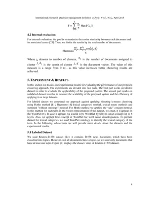 International Journal of Database Management Systems ( IJDMS ) Vol.7, No.2, April 2015
8
4.2 Internal evaluation
For internal evaluation, the goal is to maximize the cosine similarity between each document and
its associated center [23]. Then, we divide the results by the total number of documents.
Where k denotes to number of clusters, is the number of documents assigned to
cluster is the center of cluster is the document vector. The value of this
measure is a range from 0 to1, as this value increases better clustering results are
achieved.
5. EXPERIMENT & RESULTS
In this section we discuss our experimental results for evaluating the performance of our proposed
clustering approach. The experiments are divided into two parts. The first part works on labeled
dataset in order to evaluate the applicability of the proposed system. The second part works on
unlabeled dataset in order to measure the scalability of the proposed system and the efficiency of
applying it on large datasets.
For labeled dataset we compared our approach against applying bisecting k-means clustering
using Hotho method [11], Recupero [4] lexical categories method, lexical nouns methods and
stemmed "without ontology” method. For Hotho method we applied the “add” concept method.
In this method for each term in the vector representation of the dataset, we check if it appears in
the WordNet [5]. In case it appears we extend it by WordNet hypernym synset concept up to 5
levels. Also, we applied first concept of WordNet for word sense disambiguation. To prepare
dataset for lexical categories we used WordNet ontology to identify the lexical category of the
term. In the following sub-sections we will provide more details about the datasets and the
experimental results.
5.1 Labeled Dataset
We used Reuters-21578 dataset [24]; it contains 21578 news documents which have been
classified into topics. However, not all documents have a topic, so we used only documents that
have at least one topic. Figure (4) displays the classes’ sizes of Reuters-21578 dataset.
 