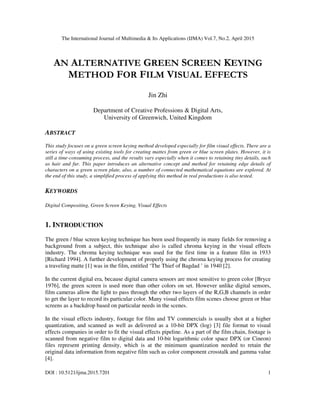 The International Journal of Multimedia & Its Applications (IJMA) Vol.7, No.2, April 2015
DOI : 10.5121/ijma.2015.7201 1
AN ALTERNATIVE GREEN SCREEN KEYING
METHOD FOR FILM VISUAL EFFECTS
Jin Zhi
Department of Creative Professions & Digital Arts,
University of Greenwich, United Kingdom
ABSTRACT
This study focuses on a green screen keying method developed especially for film visual effects. There are a
series of ways of using existing tools for creating mattes from green or blue screen plates. However, it is
still a time-consuming process, and the results vary especially when it comes to retaining tiny details, such
as hair and fur. This paper introduces an alternative concept and method for retaining edge details of
characters on a green screen plate, also, a number of connected mathematical equations are explored. At
the end of this study, a simplified process of applying this method in real productions is also tested.
KEYWORDS
Digital Compositing, Green Screen Keying, Visual Effects
1. INTRODUCTION
The green / blue screen keying technique has been used frequently in many fields for removing a
background from a subject, this technique also is called chroma keying in the visual effects
industry. The chroma keying technique was used for the first time in a feature film in 1933
[Richard 1994]. A further development of properly using the chroma keying process for creating
a traveling matte [1] was in the film, entitled ‘The Thief of Bagdad ’ in 1940 [2].
In the current digital era, because digital camera sensors are most sensitive to green color [Bryce
1976], the green screen is used more than other colors on set. However unlike digital sensors,
film cameras allow the light to pass through the other two layers of the R,G,B channels in order
to get the layer to record its particular color. Many visual effects film scenes choose green or blue
screens as a backdrop based on particular needs in the scenes.
In the visual effects industry, footage for film and TV commercials is usually shot at a higher
quantization, and scanned as well as delivered as a 10-bit DPX (log) [3] file format to visual
effects companies in order to fit the visual effects pipeline. As a part of the film chain, footage is
scanned from negative film to digital data and 10-bit logarithmic color space DPX (or Cineon)
files represent printing density, which is at the minimum quantization needed to retain the
original data information from negative film such as color component crosstalk and gamma value
[4].
 