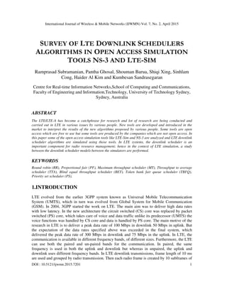 International Journal of Wireless & Mobile Networks (IJWMN) Vol. 7, No. 2, April 2015
DOI : 10.5121/ijwmn.2015.7201 1
SURVEY OF LTE DOWNLINK SCHEDULERS
ALGORITHMS IN OPEN ACCESS SIMULATION
TOOLS NS-3 AND LTE-SIM
Ramprasad Subramanian, Pantha Ghosal, Shouman Barua, Shiqi Xing, Sinhlam
Cong, Haider Al Kim and Kumbesan Sandrasegaran
Centre for Real-time Information Networks,School of Computing and Communications,
Faculty of Engineering and Information,Technology, University of Technology Sydney,
Sydney, Australia
ABSTRACT
The LTE/LTE-A has become a catchphrase for research and lot of research are being conducted and
carried out in LTE in various issues by various people. New tools are developed and introduced in the
market to interpret the results of the new algorithms proposed by various people. Some tools are open
access which are free to use but some tools are produced by the companies which are not open access. In
this paper some of the open access simulation tools like LTE-Sim and NS-3 are analyzed and LTE downlink
scheduler algorithms are simulated using those tools. In LTE systems, the downlink scheduler is an
important component for radio resource management; hence in the context of LTE simulation, a study
between the downlink scheduler models between the simulators are performed.
KEYWORDS
Round robin (RR), Proportional fair (PF), Maximum throughput scheduler (MT), Throughput to average
scheduler (TTA), Blind equal throughput scheduler (BET), Token bank fair queue scheduler (TBFQ),
Priority set scheduler (PS).
1.INTRODUCTION
LTE evolved from the earlier 3GPP system known as Universal Mobile Telecommunication
System (UMTS), which in turn was evolved from Global System for Mobile Communication
(GSM). In 2004, 3GPP started the work on LTE. The main aim was to deliver high data rates
with low latency. In the new architecture the circuit switched (CS) core was replaced by packet
switched (PS) core, which takes care of voice and data traffic unlike its predecessor (UMTS) the
voice functions was handled by CS core and data is handled by PS core. The main motive of the
research in LTE is to deliver a peak data rate of 100 Mbps in downlink 50 Mbps in uplink. But
the expectation of the data rates specified above was exceeded in the final system, which
delivered the peak data rate of 300 Mbps in downlink and 75 Mbps in the uplink. In LTE, the
communication is available in different frequency bands, of different sizes. Furthermore, the LTE
can use both the paired and un-paired bands for the communication. In paired, the same
frequency is used in both the uplink and downlink but whereas in unpaired, the uplink and
downlink uses different frequency bands. In LTE downlink transmissions, frame length of 10 ms
are used and grouped by radio transmission. Then each radio frame is created by 10 subframes of
 