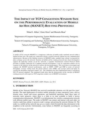 International Journal of Wireless & Mobile Networks (IJWMN) Vol. 7, No. 2, April 2015
DOI : 10.5121/ijwmn.2015.7203 29
THE IMPACT OF TCP CONGESTION WINDOW SIZE
ON THE PERFORMANCE EVALUATION OF MOBILE
AD HOC (MANET) ROUTING PROTOCOLS
Nihad I. Abbas1
, Emre Ozen2
and Mustafa Ilkan3
1
Department of Computer Engineering, Eastern Mediterranean University, Famagusta,
N.Cyprus
2
School of Computing and Technology, Eastern Mediterranean University, Famagusta,
N.Cyprus
3
School of Computing and Technology, Eastern Mediterranean University,
Famagusta, N.Cyprus
ABSTRACT
A mobile ad hoc network (MANET) is a temporary collection of mobile nodes randomly moved within a
limited terrain area. The nodes are connected to form a wireless network without use any communication
infrastructure. Because of the limiting resources of MANET nodes, multiple hops scheme is proposed for
data exchange across the network. Varieties of mobile ad hoc routing protocols have been developed to
support the multi-hop scheme of ad hoc networks. A popular Transmission Control Protocol (TCP)
provides a reliable connection in a computer network environment; it sets its congestion window size in
response to the behavior of the network to achieve the best performance. This work aims to investigate and
compare the MANET protocol performance, such as DSDV, AODV and DSR in terms of network
throughput, average routing load, the packet delivery ratio (PDR), and average end-to-end delay by
varying the maximum congestion window size. Our simulation has been implemented using a well-known
NS-2.35 network simulator. The simulated results show that the demonstrates of the concepts of MANET
routing protocols with respect to TCP congestion window size in MANET environment.
KEYWORDS
MANET, Routing Protocols, DSR, DSDV, AODV, Window size, NS 2.
1. INTRODUCTION
Mobile ad hoc Network (MANET) has received considerable attention over the past few years’
decades. The rapid deployment of wireless mobile networks in many emergency cases, such as
disaster areas, search and rescue operations, and battlefield operations make these types of
networks more attractive, where there is a little or no time available to build a service
communication infrastructure. MANET is an infrastructure less wireless communication network
with different mobile types. The nodes in MANET can connect and interact with each other via
wireless multi-hop scheme to preserve node’s energy and prolong the network lifetime [1]. The
nodes in a mobile ad hoc network may act as a router, which forwards the data information to the
neighbors in the network. Unfortunately, route failures in MANET are frequently occurring in
 