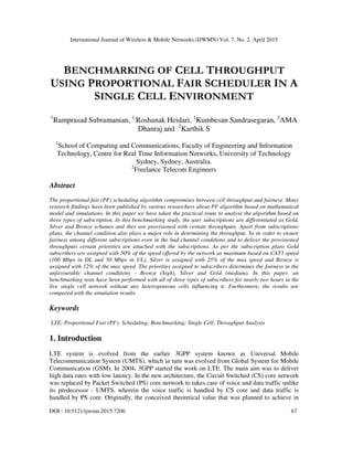 International Journal of Wireless & Mobile Networks (IJWMN) Vol. 7, No. 2, April 2015
DOI : 10.5121/ijwmn.2015.7206 67
BENCHMARKING OF CELL THROUGHPUT
USING PROPORTIONAL FAIR SCHEDULER IN A
SINGLE CELL ENVIRONMENT
1
Ramprasad Subramanian, 1
Roshanak Heidari, 1
Kumbesan Sandrasegaran, 2
AMA
Dhanraj and 2
Karthik S
1
School of Computing and Communications, Faculty of Engineering and Information
Technology, Centre for Real Time Information Networks, University of Technology
Sydney, Sydney, Australia.
2
Freelance Telecom Engineers
Abstract
The proportional fair (PF) scheduling algorithm compromises between cell throughput and fairness. Many
research findings have been published by various researchers about PF algorithm based on mathematical
model and simulations. In this paper we have taken the practical route to analyse the algorithm based on
three types of subscription. In this benchmarking study, the user subscriptions are differentiated as Gold,
Silver and Bronze schemes and they are provisioned with certain throughputs. Apart from subscriptions
plans, the channel condition also plays a major role in determining the throughput. So in order to ensure
fairness among different subscriptions even in the bad channel conditions and to deliver the provisioned
throughputs certain priorities are attached with the subscriptions. As per the subscription plans Gold
subscribers are assigned with 50% of the speed offered by the network as maximum based on CAT3 speed
(100 Mbps in DL and 50 Mbps in UL), Silver is assigned with 25% of the max speed and Bronze is
assigned with 12% of the max speed. The priorities assigned to subscribers determines the fairness in the
unfavourable channel conditions - Bronze (high), Silver and Gold (medium). In this paper, an
benchmarking tests have been performed with all of three types of subscribers for nearly two hours in the
live single cell network without any heterogeneous cells influencing it. Furthermore, the results are
compared with the simulation results.
Keywords
LTE; Proportional Fair (PF); Scheduling; Benchmarking; Single Cell; Throughput Analysis
1. Introduction
LTE system is evolved from the earlier 3GPP system known as Universal Mobile
Telecommunication System (UMTS), which in turn was evolved from Global System for Mobile
Communication (GSM). In 2004, 3GPP started the work on LTE. The main aim was to deliver
high data rates with low latency. In the new architecture, the Circuit Switched (CS) core network
was replaced by Packet Switched (PS) core network to takes care of voice and data traffic unlike
its predecessor - UMTS, wherein the voice traffic is handled by CS core and data traffic is
handled by PS core. Originally, the conceived theoretical value that was planned to achieve in
 