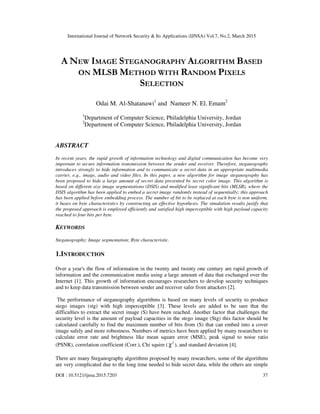International Journal of Network Security & Its Applications (IJNSA) Vol.7, No.2, March 2015
DOI : 10.5121/ijnsa.2015.7203 37
A NEW IMAGE STEGANOGRAPHY ALGORITHM BASED
ON MLSB METHOD WITH RANDOM PIXELS
SELECTION
Odai M. Al-Shatanawi1
and Nameer N. El. Emam2
1
Department of Computer Science, Philadelphia University, Jordan
2
Department of Computer Science, Philadelphia University, Jordan
ABSTRACT
In recent years, the rapid growth of information technology and digital communication has become very
important to secure information transmission between the sender and receiver. Therefore, steganography
introduces strongly to hide information and to communicate a secret data in an appropriate multimedia
carrier, e.g., image, audio and video files. In this paper, a new algorithm for image steganography has
been proposed to hide a large amount of secret data presented by secret color image. This algorithm is
based on different size image segmentations (DSIS) and modified least significant bits (MLSB), where the
DSIS algorithm has been applied to embed a secret image randomly instead of sequentially; this approach
has been applied before embedding process. The number of bit to be replaced at each byte is non uniform,
it bases on byte characteristics by constructing an effective hypothesis. The simulation results justify that
the proposed approach is employed efficiently and satisfied high imperceptible with high payload capacity
reached to four bits per byte.
KEYWORDS
Steganography; Image segmentation; Byte characteristic.
1.INTRODUCTION
Over a year's the flow of information in the twenty and twenty one century are rapid growth of
information and the communication media using a large amount of data that exchanged over the
Internet [1]. This growth of information encourages researchers to develop security techniques
and to keep data transmission between sender and receiver safer from attackers [2].
The performance of steganography algorithms is based on many levels of security to produce
stego images (stg) with high imperceptible [3]. These levels are added to be sure that the
difficulties to extract the secret image (S) have been reached. Another factor that challenges the
security level is the amount of payload capacities in the stego image (Stg) this factor should be
calculated carefully to find the maximum number of bits from (S) that can embed into a cover
image safely and more robustness. Numbers of metrics have been applied by many researchers to
calculate error rate and brightness like mean square error (MSE), peak signal to noise ratio
(PSNR), correlation coefficient (Corr.), Chi squire ( 2
χ ), and standard deviation [4].
There are many Steganography algorithms proposed by many researchers, some of the algorithms
are very complicated due to the long time needed to hide secret data, while the others are simple
 