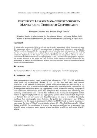 International Journal of Network Security & Its Applications (IJNSA) Vol.7, No.2, March 2015
DOI : 10.5121/ijnsa.2015.7204 55
CERTIFICATE LESS KEY MANAGEMENT SCHEME IN
MANET USING THRESHOLD CRYPTOGRAPHY
Shaheena Khatoon1
and Balwant Singh Thakur2
1
School of Studies in Mathematics, Pt. Ravishankar Shukla University, Raipur, India
2
School of Studies in Mathematics, Pt. Ravishankar Shukla University, Raipur, India
ABSTRACT
In mobile adhoc networks (MANETs) an efficient and secure key management scheme is extremely crucial.
Key management schemes for MANETs are mainly based on identity-based public key cryptography (ID-
PKC) or certificate-based public key cryptography, both of which has their inherit problem. The ID-PKC
has the key escrow problem and certificate based cryptography have a high computational costs of
certificates deployment. In this paper, we present a distributed key management scheme, in which a
combination of certificate less public key cryptography (CL-PKC) and threshold cryptography is employed.
The scheme proposed in this paper not only achieves several enhanced security attributes for key
management in MANET but also eliminates the need for certificate-based public key distribution and the
key escrow problem efficiently.
.
KEYWORDS
Key Management, MANETs, Key Escrow, Certificate less Cryptography, Threshold Cryptography.
1.INTRODUCTION
Key management are mainly based on public key infrastructure (PKI) [ [1]- [4]] and identity-
based public key cryptography (ID-PKC) [ [5]- [7]]. But they both have some inherent
drawbacks. In an ID-based cryptography system, users private keys are generated by a key
generation center (KGC), which means the KGC knows every users' keys this is known as the key
escrow problem while in the public key cryptography system, a certificate authority is required to
issue certificates between users public keys and private keys to ensure their authenticity, thus
increasing computational cost. To avoid these problems in the existing key management system,
Satttam et al proposed [8] certificate less cryptography systems which eliminate both the problem
i.e. the KGC does not know users' keys the public keys do not need to be certified. Essentially,
certificate less cryptography relies between the public key cryptography and ID-based
cryptography. In this paper, to implement CL-PKE over MANET and to make it practical, we
incorporate the ideas of Shamir’s secret sharing scheme [9] , Threshold Cryptography [10]and
Satttam et al [8]. Our contribution is to apply the existing certificate less cryptography into
MANET using a threshold secret sharing scheme to obtain an efficient and secure MANET
scheme.
 