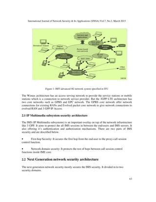 International Journal of Network Security & Its Applications (IJNSA) Vol.7, No.2, March 2015
63
Figure 1: IMT-advanced 4G network system specified in ITU
The Wimax architecture has an access serving network to provide the service stations or mobile
stations which is a connection to network service provider. But the 3GPP LTE architecture has
two core networks such as GPRS and EPC network. The GPRS core network offer network
connections for existing RANs and Evolved packet core network to give network connections to
evolved RAN and 3 GPP IP Access.
2.1 IP Multimedia subsystem security architecture
The IMS (IP Multimedia subsystems) is an important overlay on top of the network infrastructure
like 3 GPP. It aims to protect the all IMS sessions in between the end-users and IMS servers. It
also offering it’s authentication and authorization mechanisms. There are two parts of IMS
security and are described below.
• First-hop Security: It secures the first hop from the end-user to the proxy-call session
control function.
• Network domain security: It protects the rest of hops between call session control
functions inside IME core.
2.2 Next Generation network security architecture
The next generation network security mostly secures the IMS security. It divided in to two
security domains.
 