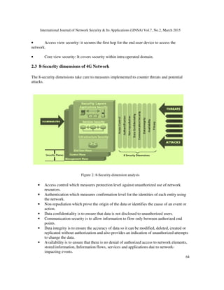 International Journal of Network Security & Its Applications (IJNSA) Vol.7, No.2, March 2015
64
• Access view security: it secures the first hop for the end-user device to access the
network.
• Core view security: It covers security within intra operated domain.
2.3 8-Security dimensions of 4G Network
The 8-security dimensions take care to measures implemented to counter threats and potential
attacks.
Figure 2: 8-Security dimension analysis
• Access control which measures protection level against unauthorized use of network
resources.
• Authentication which measures confirmation level for the identities of each entity using
the network.
• Non-repudiation which prove the origin of the data or identifies the cause of an event or
action.
• Data confidentiality is to ensure that data is not disclosed to unauthorized users.
• Communication security is to allow information to flow only between authorized end
points.
• Data integrity is to ensure the accuracy of data so it can be modified, deleted, created or
replicated without authorization and also provides an indication of unauthorized attempts
to change the data.
• Availability is to ensure that there is no denial of authorized access to network elements,
stored information, Information flows, services and applications due to network-
impacting events.
 