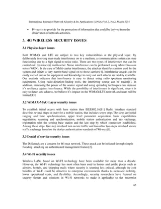 International Journal of Network Security & Its Applications (IJNSA) Vol.7, No.2, March 2015
65
• Privacy is to provide for the protection of information that could be derived from the
observation of network activities.
3. 4G WIRELESS SECURITY ISSUES
3.1 Physical layer issues
Both WIMAX and LTE are subject to two key vulnerabilities at the physical layer. By
deliberately inserting man-made interference on to a medium, a communication system can stop
functioning due to a high signal-to-noise ratio. There are two types of interference that can be
carried out: (i) noise (ii) multicarrier. Noise interference can be performed using white Gaussian
noise (WGN). In the case of Multi-carrier interference, the attacker identifies carriers used by the
system and injects a very narrowband signal on to those carriers[4]. Interference attacks can be
easily carried out as the equipment and knowledge to carry out such attacks are widely available.
Our analysis indicates that interference is easy to detect using radio spectrum monitoring
equipments. Using radio-direction-finding tools, the interfering source can be traced[1]. In
addition, increasing the power of the source signal and using spreading techniques can increase
it’s resilience against interference. While the possibility of interference is significant, since it is
easy to detect and address, we believe it’s impact on the WIMAX/LTE network and users will be
limited[13].
3.2 WiMAX-MAC-Layer security issues
To establish initial access with base station then IEEE802.16[11] Radio interface standard
describes several steps in order for a mobile station, that includes seven steps.The steps are initial
ranging and time synchronization, upper level parameter acquisition, basic capabiliiities
negotiation, scanning and synchronization, mobile station authorization and key exchange,
registration with the serving base station and the last step by which connection established.
Among these steps five step involved non secure traffic and two other two steps involved secure
traffic exchange based on the device authentication standards of Wi-max[6].
3.3 Denial of service security issues
The DoSattack are a concern for Wi-max network. These attack can be initiated through simple
flooding attacking on authenticated management frames[2].
3.4 Wi-Fi security issues
Wireless LANs based on WI-FI technology have been available for more than a decade.
However, the WI-Fi technology has most often been used in homes and public places such as
airports, hostels, and shopping malls where security is seeming less critical, although the cost
benefits of Wi-Fi could be attractive to enterprise environments thanks to increased mobility,
lower operational costs, and flexibility. Accordingly, security researchers have focused on
security threats and solutions in Wi-Fi networks to make it applicable to the enterprise
 