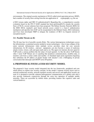 International Journal of Network Security & Its Applications (IJNSA) Vol.7, No.2, March 2015
66
environments. The original security mechanism of Wi-Fi called wired equivalent privacy (WEP),
had a number of security flaws arising from the mis-application of cryptography, e.g. the use
of RC4 stream cipher and CRC-32 authentication[3]. Regarding this, a comprehensive security
evaluation based on the ITU-T X.805 standard has been performed[9].To remedy the security
flaws of Wi-Fi, several solutions have been proposed. The Robust Security Network (RSN) for
the IEEE 802.Ix standard’s port based network access control is a layer-2 authentication
mechanism and specifies how EAP can be encapsulated in the Ethernet frames. RSA Laboratory
and Cisco have developed TKIP to mitigate the weakness of RC4 via frequent renewal of
encryption key[5].
3.5. Possible Threats on 4G
The 4G may face lot of possible security Risks. The various heterogeneous technologies access
the infrastructure, so potential security needed to secure technologies . Also it may collapse of the
entire network infrastructure when multiple service providers share the core network
infrastructure. In 4G wireless , end-user equipments can also become a source of malicious
attacks worms, viruses, calls and spam mails and so on. The spam over internet, the new spam for
VoIP results a serious problem like the today’s E-mail spam[2]. As like the above VoIP threats
other 3 more VoIP Threats are (1) spoofing that misdirects communications, modifies data, or
transfers cash from a stolen credit card number. (2) Standard input point registration hijacking
that substitutes the IP address of packet header with attacker’s own. (3)Dropping of private
conversation that intercepts and CRYPT arises IP packets.
4. PROPOSED 4G FOUR LAYER SECURITY MODEL
The proposed 4 layer security model integrated into the two frameworks, peripheral and core
which allows to explore new security concepts. In this model 3 separate security layers such as
network architecture security, network transport security and service and application security are
used. It is designed to provide coherent heterogeneous communication on a global scale and it
also provide continuous connectivity through the seem less operation of multiple mobile
networks. These are accessible by mobile nodes, providing features like cognitive radio and
vertical handover.
 