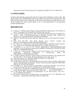 International Journal of Network Security & Its Applications (IJNSA) Vol.7, No.2, March 2015
68
5. CONCLUSION
To better understand the security of 4G network we represent their different security accepts like
physical layer issues, WiMAX-MAC layer issues, QoS issues and 4G Wi-Fi security issue. This
study also discussed 8-security dimension of 4G network and represent possible threats on 4G.
By the proposed four layer security model we try to avoid unsecureness of next generation
wireless communication.
REFERENCES
[1] N. Borisov, I. Goldberg, and D. Wagner, “Intercepting Mobile Communications: The Insecurity of
802.11,” Proceedings of ACM MobiCom’2001, Rome, Italy, July 2001.
[2] T. Park, H. Wang, M. Cho, and K. G. Shin, “Enhanced Wired Equivalent Privacy for IEEE 802.11
Wireless LANs,” CSE-TR-469-02,University of Michigan, November 2002, available from
http://www.eecs.umich.edu/techreports/cse/02/CSE-TR-469-02.pdf.
[3] Bell Labs, “The Bell Labs Security Framework: Making the Case for End-to-End Wi-Fi Security,”
2006.
[4] IEEE Draft 802.1x/D1, “Port Based Network Access Control,” available from
http://www.ieee802.org/1/mirror/8021/docs99/PortNACIEEE.pdf.
[5] I.S. Comsa et al., “Reinforcement Learning Based Radio Resource Scheduling in LTE-Advanced,”
Proc. 17th Int’l Conf. Automation and Computing (ICAC 11), IEEE, 2011,pp. 219–224.
[6] J. Berkmann et al., “On 3G LTE Terminal Implementation—Algorithms,ComplexitiesAnd
Challenges,” Proc. Int’l Wireless Communications andMobile Computing Conf. (IWCMC 08), IEEE,
2008; doi:10.1109/IWCMC.2008.168
[7] Z. Shi et al., “Layered Security Approach in LTE and Sim-ulation,” Proc. 3rd Int’l Conf.Anti-
counterfeiting, Security,and Identification in Communication (ASID 09),
IEEE,2009;doi:10.1109/ICASID.2009.5276930.
[8] C. Vintila, V. Patriciu, and I. Bica, “Security Analysis of LTE Access Network,” Proc.10th Int’l Conf.
Networks (ICN 11), Int’l Academy, Research, and Industry Assoc.,2011, pp. 29– 34.
[9] Network Architecture, tech. specification 3GPP TS 23.002 V9.1.0, 3GPP, 2009.
[10] D. Forsberg, LTE Security, John Wiley, 2013.
[11] H. Mun, K.Han, and K. Kim, “3G-WLAN Interwork-ing: Security Analysis and New Authentication
and Key Agreement Based on EAP-AKA,” Wireless Telecommunications Symp.(WTS 2009), IEEE,
2009; doi:10.1109/ WTS.2009.5068983.
[12] N. Seddigh et al., “Security Advances and Challenges in 4G Wireless Networks,” Proc..8th Conf.
Privacy Security and Trust (PST 10), 2010,IEEE; doi:10.1109/PST.2010.5593244
[13] L. Huang et al., “Performance of Authentication Protocols in LTE Environments,”;Proc.Int’l Conf.
Compu-tational Intelligence and Security (CIS 09), IEEE, 2009. doi:10.1109/CIS.2009.50
[14] L. Hui and B. Shuo, “Research and Implementation of LTE NAS Security,” Proc. Int’l .
doi:10.1109/ICEIT.2010.5607551
[15] 3G Security: Security Threats and Requirements, tech. specification TS 21.133, 3GPP,2001. Conf.
Educational and Information Technology (ICEIT 10), IEEE, 2010;
 