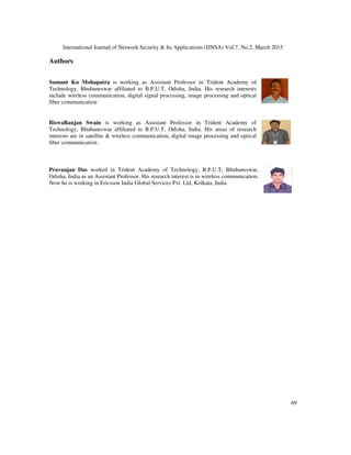 International Journal of Network Security & Its Applications (IJNSA) Vol.7, No.2, March 2015
69
Authors
Sumant Ku Mohapatra is working as Assistant Professor in Trident Academy of
Technology, Bhubaneswar affiliated to B.P.U.T, Odisha, India. His research interests
include wireless communication, digital signal processing, image processing and optical
fiber communication
BiswaRanjan Swain is working as Assistant Professor in Trident Academy of
Technology; Bhubaneswar affiliated to B.P.U.T, Odisha, India. His areas of research
interests are in satellite & wireless communication, digital image processing and optical
fiber communication .
Pravanjan Das worked in Trident Academy of Technology, B.P.U.T, Bhubaneswar,
Odisha, India as an Assistant Professor. His research interest is in wireless communication.
Now he is working in Ericsson India Global Services Pvt. Ltd, Kolkata, India
 