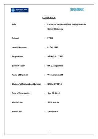 i
COVER PAGE
Title : Financial Performance of 2 companies in
Cement Industry
Subject : FFBD
Level / Semester : I / Feb 2010
Programme : MBA-FULL TIME
Subject Tutor : Mr. L. Augustine
Name of Student : Vivekanandan M
Student’s Registration Number : GPBL-B/F10/15
Date of Submission : Apr 09, 2010
Word Count : 1850 words
Word Limit : 2000 words
 
