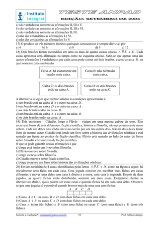 a) são verdadeiras somente as afirmações II, III e V.
b) são verdadeiras somente as afirmações II, III e VI.
c) são verdadeiras somente as afirmações II, III.
d) não são verdadeiras as afirmações I e VI.
e) não são verdadeiras as afirmações I e V.
17) O produto de três números inteiros quaisquer consecutivos é sempre divisível por
a) 4 b) 6 c) 8 d) 9 e) 12
18) Dois brasões foram escondidos em uma ou duas de quatro caixas opacas CBA ,, e D . Cada
caixa apresenta uma afirmação na tampa como no esquema abaixo. Sabe-se que apenas uma das
quatro afirmações é verdadeira e que cada caixa pode conter até dois brasões, exceto a caixa D , na
qual somente cabe um brasão.
Caixa A: há exatamente um
brasão nesta caixa.
Caixa B: não há brasão
nesta caixa.
Caixa C: os dois brasões
estão na caixa A.
Caixa D: os dois brasões
estão na caixa C.
.
A alternativa a seguir que melhor satisfaz as condições apresentadas é
a) um brasão está na caixa B e o outro na caixa D .
b) um brasão está na caixa D e o outro na caixa A .
c) os dois brasões estão na caixa B .
d) um brasão está na caixa A e o outro na caixa B .
e) os dois brasões estão na caixa A .
19) Três escritores – Cláudio, Jorge e Flávio – viajam em uma mesma cabine de trem. Eles
escrevem livros de ares diferentes: ficção científica, história e filosofia, não necessariamente nessa
ordem. Cada um deles esta lendo um livro escrito por um dos outros dois. Não há dois deles lendo
livro do mesmo autor. Cláudio está lendo um livro sobre a história das civilizações nórdicas e está
sentado em frente ao escritor de ficção científica. Flávio está sentado ao lado do autor de livros
sobre filosofia e lê um livro de ficção científica.
O que se pode garantir dessas afirmações é que
a) Jorge está lendo um livro sobre filosofia.
b) Flávio escreve sobre filosofia.
c) Jorge escreve sobre filosofia.
d) Cláudio escreve sobre ficção científica.
e) Jorge escreveu um livro sobre história das civilizações nórdicas.
20) Em um tabuleiro de 4 casas identificadas pelas letras CBA ,, e D , como na figura a seguir, há
inicialmente uma ficha em cada casa. Uma jogada consiste em escolher duas fichas em casas
diferentes e mover uma delas uma casa à direita e a outra, uma casa à esquerda. Depois de duas
jogadas, as quatro fichas estão distribuídas somente em duas casas. Determine, dentre as
alternativas abaixo, quais podem ser essas casas e quantas fichas há em cada uma delas. Observe-
se que uma jogada só é possível quando houver mais de uma casa com fichas.
A B C D
a) Casas A e C ou casas B e D com duas fichas em cada uma delas.
b) Casas A e B ou casas C e D com duas fichas em cada uma delas
c) Casa A (com três fichas) e B (com uma ficha) ou casas C (com uma ficha) e D (com três
fichas).
Solicite a resolução*: preanpad@yahoo.com.br Prof. Milton Araújo10
 