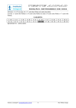 d) Casas A e D ou casas B e C com duas fichas em cada uma delas.
e) Casa A (com três fichas) e D (com uma ficha) ou casas B (com uma ficha) e C (com três
fichas).
GABARITO:
1 - D 2 - C 3 - D 4 - D 5 - E 6 – B 7 - C 8 - B 9 - A 10 - E
11 - E 12 - C 13 - A 14 - E 15 - C 16 – B 17 - B 18 - D 19 - A 20 - D
QUESTAO 16 – ANULADA!
Solicite a resolução*: preanpad@yahoo.com.br Prof. Milton Araújo11
 