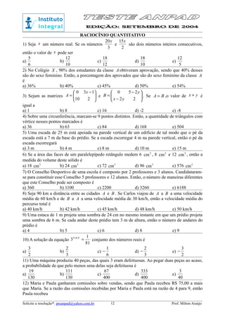 RACIOCÍNIO QUANTITATIVO
1) Seja x um número real. Se os números
3
20x
e
2
15x
são dois números inteiros consecutivos,
então o valor de x pode ser
a)
6
5
b)
10
12
c)
12
18
d)
10
18
e)
5
12
2) No Colégio X , 90% dos estudantes da classe A obtiveram aprovação, sendo que 40% desses
são do sexo feminino. Então, a porcentagem dos aprovados que são do sexo feminino da classe A
é
a) 36% b) 40% c) 45% d) 50% e) 54%
3) Sejam as matrizes 




 −
=
210
130 x
A e 





−
−
=
22
250
yx
y
B . Se BA = ,o valor de yx + é
igual a
a) 1 b) 8 c) 16 d) -2 e) -8
4) Sobre uma circunferência, marcam-se 9 pontos distintos. Então, a quantidade de triângulos com
vértice nesses pontos marcados é
a) 36 b) 63 c) 84 d) 168 e) 504
5) Uma escada de 25 m está apoiada na parede vertical de um edifício de tal modo que o pé da
escada está a 7 m da base do prédio. Se a escada escorregar 4 m na parede vertical, então o pé da
escada escorregará
a) 3 m b) 4 m c) 8 m d) 10 m e) 15 m
6) Se a área das faces de um paralelepípedo retângulo medem 6 2
cm , 8 2
cm e 12 2
cm , então a
medida do volume deste sólido é
a) 18 3
cm b) 24 3
cm c) 72 3
cm d) 96 3
cm e) 576 3
cm
7) O Conselho Desportivo de uma escola é composto por 2 professores e 3 alunos. Candidataram-
se para constituir esse Conselho 5 professores e 12 alunos. Então, o número de maneiras diferentes
que este Conselho pode ser composto é
a) 360 b) 1100 c) 2200 d) 3260 e) 6188
8) Seja 90 km a distância entre as cidades A e B . Se Carlos viajou de A a B a uma velocidade
média de 60 km/h e de B a A a uma velocidade média de 30 km/h, então a velocidade média do
percurso total é
a) 40 km/h b) 42 km/h c) 45 km/h d) 48 km/h e) 50 km/h
9) Uma estaca de 1 m projeta uma sombra de 24 cm no mesmo instante em que um prédio projeta
uma sombra de 6 m. Se cada andar deste prédio tem 3 m de altura, então o número de andares do
prédio é
a) 4 b) 5 c) 6 d) 8 e) 9
10) A solução da equação
81
1
3 65
=+ X
conjunto dos números reais é
a)
2
3
b)
3
2
c)
6
1
− d)
3
2
− e)
2
3
−
11) Uma máquina produziu 40 peças, das quais 3 eram defeituosas. Ao pegar duas peças ao acaso,
a probabilidade de que pelo menos uma delas seja defeituosa é
a)
130
19
b)
130
111
c)
400
67
d)
400
333
e)
40
3
12) Maria e Paula ganharam comissões sobre vendas, sendo que Paula recebeu R$ 75,00 a mais
que Maria. Se a razão das comissões recebidas por Maria e Paula está na razão de 4 para 9, então
Paula recebeu
Solicite a resolução*: preanpad@yahoo.com.br Prof. Milton Araújo12
 