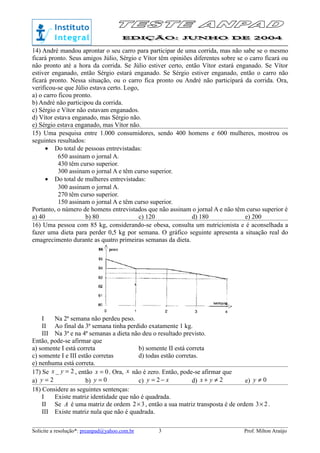 14) André mandou aprontar o seu carro para participar de uma corrida, mas não sabe se o mesmo
ficará pronto. Seus amigos Júlio, Sérgio e Vítor têm opiniões diferentes sobre se o carro ficará ou
não pronto até a hora da corrida. Se Júlio estiver certo, então Vítor estará enganado. Se Vítor
estiver enganado, então Sérgio estará enganado. Se Sérgio estiver enganado, então o carro não
ficará pronto. Nessa situação, ou o carro fica pronto ou André não participará da corrida. Ora,
verificou-se que Júlio estava certo. Logo,
a) o carro ficou pronto.
b) André não participou da corrida.
c) Sérgio e Vítor não estavam enganados.
d) Vítor estava enganado, mas Sérgio não.
e) Sérgio estava enganado, mas Vítor não.
15) Uma pesquisa entre 1.000 consumidores, sendo 400 homens e 600 mulheres, mostrou os
seguintes resultados:
• Do total de pessoas entrevistadas:
650 assinam o jornal A.
430 têm curso superior.
300 assinam o jornal A e têm curso superior.
• Do total de mulheres entrevistadas:
300 assinam o jornal A.
270 têm curso superior.
150 assinam o jornal A e têm curso superior.
Portanto, o número de homens entrevistados que não assinam o jornal A e não têm curso superior é
a) 40 b) 80 c) 120 d) 180 e) 200
16) Uma pessoa com 85 kg, considerando-se obesa, consulta um nutricionista e é aconselhada a
fazer uma dieta para perder 0,5 kg por semana. O gráfico seguinte apresenta a situação real do
emagrecimento durante as quatro primeiras semanas da dieta.
I Na 2ª semana não perdeu peso.
II Ao final da 3ª semana tinha perdido exatamente 1 kg.
III Na 3ª e na 4ª semanas a dieta não deu o resultado previsto.
Então, pode-se afirmar que
a) somente I está correta b) somente II está correta
c) somente I e III estão corretas d) todas estão corretas.
e) nenhuma está correta.
17) Se 2_ =yx , então 0=x . Ora, x não é zero. Então, pode-se afirmar que
a) 2=y b) 0=y c) xy −= 2 d) 2≠+ yx e) 0≠y
18) Considere as seguintes sentenças:
I Existe matriz identidade que não é quadrada.
II Se A é uma matriz de ordem 32× , então a sua matriz transposta é de ordem 23× .
III Existe matriz nula que não é quadrada.
Solicite a resolução*: preanpad@yahoo.com.br Prof. Milton Araújo3
 