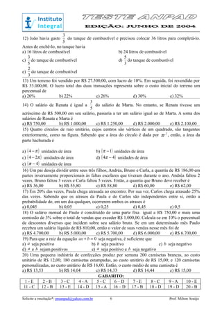 12) João havia gasto
5
3
do tanque de combustível e precisou colocar 36 litros para completá-lo.
Antes de enchê-lo, no tanque havia
a) 16 litros de combustível b) 24 litros de combustível
c)
5
3
do tanque de combustível d)
3
5
do tanque de combustível
e)
3
2
do tanque de combustível
13) Um terreno foi vendido por R$ 27.500,00, com lucro de 10%. Em seguida, foi revendido por
R$ 33.000,00. O lucro total das duas transações representa sobre o custo inicial do terreno um
percentual de
a) 20% b) 22% c) 26% d) 30% e) 32%
14) O salário de Renata é igual a
5
3
do salário de Marta. No entanto, se Renata tivesse um
acréscimo de R$ 500,00 em seu salário, passaria a ter um salário igual ao de Marta. A soma dos
salários de Renata e Marta é
a) R$ 750,00 b) R$ 1.000,00 c) R$ 1.250,00 d) R$ 2.000,00 e) R$ 2.100,00
15) Quatro círculos de raio unitário, cujos centros são vértices de um quadrado, são tangentes
exteriormente, como na figura. Sabendo que a área do círculo é dada por 2
rπ , então, a área da
parte hachurada é
a) ( )π−4 unidades de área b) ( )1−π unidades de área
c) ( )π24 − unidades de área d) ( )44 −π unidades de área
e) ( )4−π unidades de área
16) Um pai deseja dividir entre seus três filhos, Andréa, Bruno e Carla, a quantia de R$ 186,00 em
partes inversamente proporcionais às faltas escolares que tiveram durante o ano. Andréa faltou 2
vezes, Bruno faltou 3 vezes e Carla faltou 5 vezes. Então, a quantia que Bruno deve receber é
a) R$ 36,00 b) R$ 55,80 c) R$ 58,80 d) R$ 60,00 e) R$ 62,00
17) Em 20% das vezes, Paula chega atrasada ao encontro. Por sua ver, Carlos chega atrasado 25%
das vezes. Sabendo que os atrasos da Paula e do Carlos são independentes entre si, então a
probabilidade de, em um dia qualquer, ocorrerem ambos os atrasos é
a) 0,045 b) 0,05 c) 0,25 d) 0,45 e) 0,5
18) O salário mensal de Paulo é constituído de uma parte fixa igual a R$ 750,00 e mais uma
comissão de 3% sobre o total de vendas que exceder R$ 1.000,00. Calcula-se em 10% o percentual
de descontos diversos que incidem sobre seu salário bruto. Se em um determinado mês Paulo
recebeu um salário líquido de R$ 810,00, então o valor de suas vendas nesse mês foi de
a) R$ 4.700,00 b) R$ 5.000,00 c) R$ 5.700,00 d) R$ 6.000,00 e) R$ 6.700,00
19) Para que a raiz da equação 0=+ bax seja negativa, é suficiente que
a) a seja positivo b) b seja positivo c) b seja negativo
d) a e b sejam positivos e) a seja positivo e b seja negativo
20) Uma pequena indústria de confecções produz por semana 200 camisetas brancas, ao custo
unitário de R$ 12,00; 180 camisetas estampadas, ao custo unitário de R$ 15,00; e 120 camisetas
personalizadas, ao custo unitário de R$ 16,00. Então, o custo médio de uma camiseta é
a) R$ 13,53 b) R$ 14,04 c) R$ 14,33 d) R$ 14,44 e) R$ 15,00
GABARITO:
1 - E 2 - B 3 - C 4 - A 5 - C 6 – D 7 - E 8 - C 9 - A 10 - E
11 - C 12 - B 13 - E 14 - D 15 - A 16 – D 17 - B 18 - D 19 - D 20 - B
Solicite a resolução*: preanpad@yahoo.com.br Prof. Milton Araújo6
 