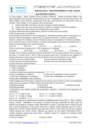 RACIOCÍNIO LÓGICO
1) Cinco amigas – Paula, Virgínia, Sílvia, Cristina e Gabriele – moram na mesma cidade e são
muito apegadas umas às outras. Nenhuma delas sai sem a companhia de uma das outras quatro. No
último sábado, houve falha de comunicação entre elas e não puderam sair todas juntas como de
costume. Nesse sábado, os três seguintes fatos aconteceram:
I Paula tentou falar com Sílvia, mas não conseguiu de forma alguma.
II Paula e outra das cinco amigas foram ao cinema e assistiram a um filme romântico.
III Virgínia foi viajar somente com Gabriele para outra cidade.
Com base unicamente nessas informações, podemos concluir que, nesse sábado,
a) Sílvia viajou junto com Gabriele.
b) Um ônibus sai do terminal A com 20 passageiros. Na primeira parada, sobem 5 passageiros; na
próxima, sobem 6 passageiros e descem dois; na seguinte, descem 3 e sobem 2; na próxima,
sobem 2 e descem 5; na última, antes do terminal B, descem 3 passageiros. O número de paradas
que o ônibus fez entre os dois terminais e o número de passageiros que estavam no ônibus entre a
terceira e quarta paradas, são, respectivamente,
a) 6 e 34 b) 6 e 22 c) 5 e 28 d) 5 e 22 e) 4e 29
3) Ao se escreverem os números de 1 a 50, o algarismo 3 é utilizado
a) 5 vezes b) 10 vezes c) 12 vezes d) 15 vezes e) 16 vezes
4) Aldo, Lucas e Osmar saíram para passear de bicicleta. Em um certo momento, eles trocaram as
bicicletas e os bonés entre si. Isto é, cada um passeia agora com a bicicleta de um segundo e o
boné de um terceiro. O que está com o boné de Osmar está com a bicicleta de Lucas. Então,
a) Osmar está com o boné de Aldo. b) Lucas está com a bicicleta de Aldo.
c) Aldo está com a bicicleta de Osmar. d) Osmar está com a bicicleta de Aldo.
e) Lucas está com o boné de Osmar.
5) Sejam as proposições:
:p Amir é estudioso.
:q Amir é trabalhador.
A alternativa abaixo que representa a proposição pq ~~ ∧ é
a) Amir é trabalhador e estudioso. b) Amir não é trabalhador ou não é estudioso
c) Amir não é trabalhador e é estudioso. d) Amir não é trabalhador ou é estudioso.
e) Amir não é trabalhador e não é estudioso.
6) Meu relógio atrasa 96 minutos a cada dia. Se ele mostra a hora correta às 2 horas da madrugada,
então a hora certa quando o relógio mostra 4 horas da tarde do mesmo dia é
a) 4h30min da tarde b) 5h da tarde c) 5h20min da tarde
d) 5h55min da tarde e) 5h14min da tarde
7) Baseando-se nas tabelas-verdade das proposições seguintes, a alternativa que representa um
valor falso é
a) se 2 + 2 = 4, então 2 é par b) se 2 + 2 = 3, então 2 é ímpar
c) se 2 + 2 = 4, então 2 é ímpar d) se 2 + 2 = 2, então 2 divide 3
e) se 2 + 2 = 2, então 2 – 2 = 2
8) Em uma empresa de equipamentos eletrônicos, trabalham quatro funcionários – Paulo, Cláudio,
Teresa e Vilmar – subalternos a um gerente. O gerente sabe que exatamente um deles ligou um
aparelho em tomada de voltagem errada, danificando o mesmo. Colocados frente a frente em uma
sala, o gerente perguntou a todos quem tinha feito a ligação. Paulo respondeu que havia sido o
Cláudio ou o Vilmar. Cláudio declarou que tinha sido a Teresa. Teresa disse que não fez a ligação.
Vilmar declarou que Teresa mentiu. Sabendo que apenas um dos quatro funcionários falou a
verdade, podemos concluir que quem falou a verdade e quem fez a ligação em voltagem errada
foram, respectivamente,
a) Teresa e Cláudio b) Teresa e Paulo c) Teresa e Vilmar
Solicite a resolução*: preanpad@yahoo.com.br Prof. Milton Araújo7
 