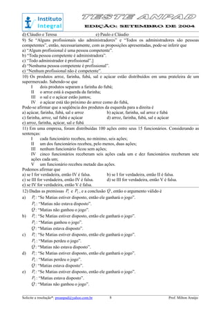 d) Cláudio e Teresa e) Paulo e Cláudio
9) Se “Alguns profissionais são administradores” e “Todos os administradores são pessoas
competentes”, então, necessariamente, com as proposições apresentadas, pode-se inferir que
a) “Algum profissional é uma pessoa competente”.
b) “Toda pessoa competente é administradora”.
c) “Todo administrador é profissional”.]
d) “Nenhuma pessoa competente é profissional”.
e) “Nenhum profissional não é competente”.
10) Os produtos arroz, farinha, fubá, sal e açúcar estão distribuídos em uma prateleira de um
supermercado. Sabendo-se que
I dois produtos separam a farinha do fubá;
II o arroz está à esquerda da farinha;
III o sal e o açúcar estão juntos;
IV o açúcar está tão próximo do arroz como do fubá,
Pode-se afirmar que a seqüência dos produtos da esquerda para a direita é
a) açúcar, farinha, fubá, sal e arroz b) açúcar, farinha, sal arroz e fubá
c) farinha, arroz, sal fubá e açúcar d) arroz, farinha, fubá, sal e açúcar
e) arroz, farinha, açúcar, sal e fubá
11) Em uma empresa, foram distribuídas 100 ações entre seus 15 funcionários. Considerando as
sentenças:
I cada funcionário recebeu, no mínimo, seis ações;
II um dos funcionários recebeu, pelo menos, duas ações;
III nenhum funcionário ficou sem ações;
IV cinco funcionários receberam seis ações cada um e dez funcionários receberam sete
ações cada um;
V um funcionário recebeu metade das ações.
Podemos afirmar que
a) se I for verdadeira, então IV é falsa. b) se I for verdadeira, então II é falsa.
c) se III for verdadeira, então IV é falsa. d) se III for verdadeira, então V é falsa.
e) se IV for verdadeira, então V é falsa.
12) Dadas as premissas 1P e 2P , e a conclusão Q , então o argumento válido é
a) 1P : “Se Matias estiver disposto, então ele ganhará o jogo”.
2P : “Matias não estava disposto”.
Q : “Matias não ganhou o jogo”.
b) 1P : “Se Matias estiver disposto, então ele ganhará o jogo”.
2P : “Matias ganhou o jogo”.
Q : “Matias estava disposto”.
c) 1P : “Se Matias estiver disposto, então ele ganhará o jogo”.
2P : “Matias perdeu o jogo”.
Q : “Matias não estava disposto”.
d) 1P : “Se Matias estiver disposto, então ele ganhará o jogo”.
2P : “Matias perdeu o jogo”.
Q : “Matias estava disposto”.
e) 1P : “Se Matias estiver disposto, então ele ganhará o jogo”.
2P : “Matias estava disposto”.
Q : “Matias não ganhou o jogo”.
Solicite a resolução*: preanpad@yahoo.com.br Prof. Milton Araújo8
 